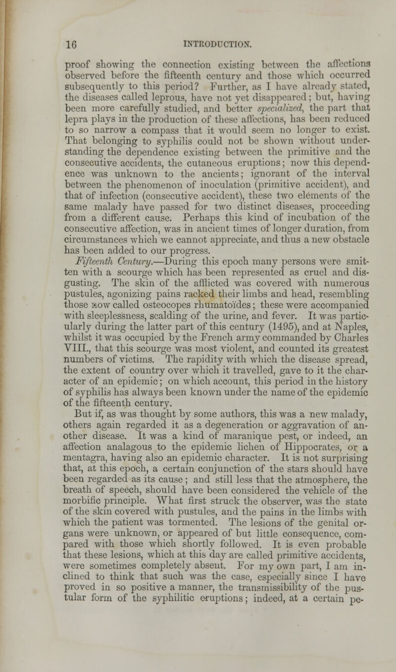 proof showing the connection existing between the affections observed before the fifteenth century and those which occurred subsequently to this period? Further, as I have already stated, the diseases called leprous, have not yet disappeared; but, having been more carefully studied, and better specialized, the part that lepra plays in the production of these affections, has been reduced to so narrow a compass that it would seem no longer to exist. That belonging to syphilis could not be shown without under- standing the dependence existing between the primitive and the consecutive accidents, the cutaneous eruptions; now this depend- ence was unknown to the ancients; ignorant of the interval between the phenomenon of inoculation (primitive accident), and that of infection (consecutive accident), these two elements of the same malady have passed for two distinct diseases, proceeding from a different cause. Perhaps this kind of incubation of the consecutive affection, was in ancient times of longer duration, from circumstances which we cannot appreciate, and thus a new obstacle has been added to our progress. Fifteenth Century.—During this epoch many persons were smit- ten with a scourge which has been represented as cruel and dis- gusting. The skin of the afflicted was covered with numerous pustules, agonizing pains racked their limbs and head, resembling those mow called osteocopes rhumatoi'des; these were accompanied with sleeplessness, scalding of the urine, and fever. It was partic- ularly during the latter part of this century (1495), and at Naples, whilst it was occupied by the French army commanded by Charles VIII., that this scourge was most violent, and counted its greatest numbers of victims. The rapidity with which the disease spread, the extent of country over which it travelled, gave to it the char- acter of an epidemic; on which account, this period in the history of syphilis has always been known under the name of the epidemic of the fifteenth century. But if, as was thought by some authors, this was a new malady, others again regarded it as a degeneration or aggravation of an- other disease. It was a kind of maranique pest, or indeed, an affection analagous to the epidemic lichen of Hippocrates, or a mentagra, having also an epidemic character. It is not surprising that, at this epoch, a certain conjunction of the stars should have been regarded as its cause; and still less that the atmosphere, the breath of speech, should have been considered the vehicle of the morbific principle. What first struck the observer, was the state of the skin covered with pustules, and the pains in the limbs with which the patient was tormented. The lesions of the genital or- gans were unknowD, or appeared of but little consequence, com- pared with those which shortly followed. It is even probable that these lesions, which at this day are called primitive accidents, were sometimes completely absent. For my own part, I am in- clined to think that such was the case, especially since I have proved in so positive a manner, the transmissibility of the pus- tular form of the syphilitic eruptions; indeed, at a certain pe-