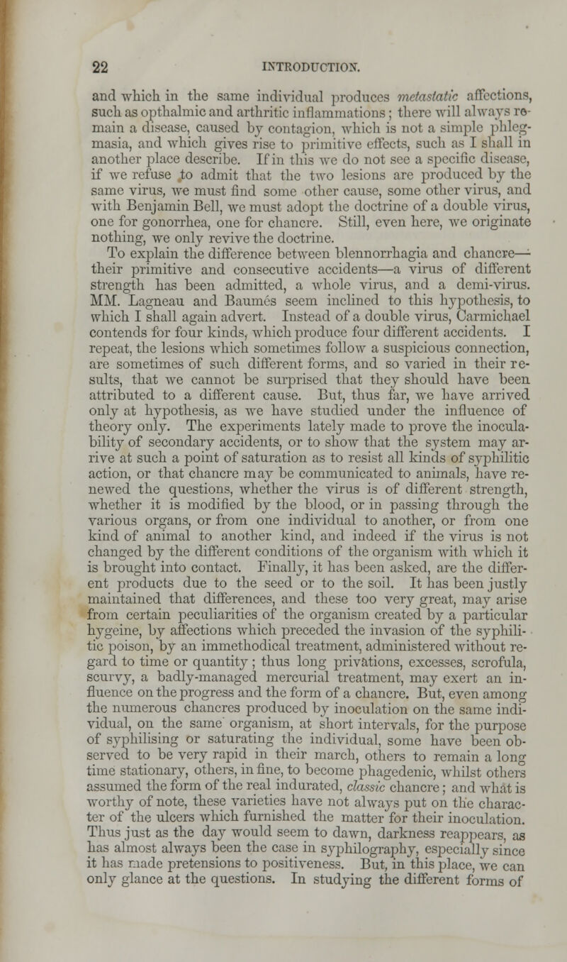 and which in the same individual produces metastatic affect ions, such as opthalmic and arthritic inflammations; there will always re- main a disease, caused by contagion, which is not a simple phleg- masia, and which gives rise to primitive effects, such as I shall in another place describe. If in this we do not see a specific disease, if we refuse .to admit that the two lesions are produced by the same virus, we must find some other cause, some other virus, and with Benjamin Bell, we must adopt the doctrine of a double virus, one for gonorrhea, one for chancre. Still, even here, we originate nothing, we only revive the doctrine. To explain the difference between blennorrhagia and chancre— their primitive and consecutive accidents—a virus of different strength has been admitted, a whole virus, and a demi-virus. MM. Lagneau and Baumes seem inclined to this hypothesis, to which I shall again advert. Instead of a double virus, Carmichael contends for four kinds, which produce four different accidents. I repeat, the lesions which sometimes follow a suspicious connection, are sometimes of such different forms, and so varied in their re- sults, that we cannot be surprised that they should have been attributed to a different cause. But, thus far, we have arrived only at hypothesis, as we have studied under the influence of theory only. The experiments lately made to prove the inocula- bility of secondary accidents, or to show that the system may ar- rive at such a point of saturation as to resist all kinds of syphilitic action, or that chancre may be communicated to animals, have re- newed the questions, whether the virus is of different strength, whether it is modified by the blood, or in passing through the various organs, or from one individual to another, or from one kind of animal to another kind, and indeed if the virus is not changed by the different conditions of the organism with which it is brought into contact. Finally, it has been asked, are the differ- ent products due to the seed or to the soil. It has been justly maintained that differences, and these too very great, may arise from certain peculiarities of the organism created by a particular hygeine, by affections which preceded the invasion of the syphili- tic poison, by an immethodical treatment, administered without re- gard to time or quantity; thus long privations, excesses, scrofula, scurvy, a badly-managed mercurial treatment, may exert an in- fluence on the progress and the form of a chancre. But, even among the numerous chancres produced by inoculation on the same indi- vidual, on the same organism, at short intervals, for the purpose of syphilising or saturating the individual, some have been ob- served to be very rapid in their march, others to remain a long time stationary, others, in fine, to become phagedenic, whilst others assumed the form of the real indurated, classic chancre; and what is worthy of note, these varieties have not always put on the charac- ter of the ulcers which furnished the matter for their inoculation. Thus just as the day would seem to dawn, darkness reappears, as has almost always been the case in syphilography, especially since it has made pretensions to positiveness. But, in this place, we can only glance at the questions. In studying the different forms of