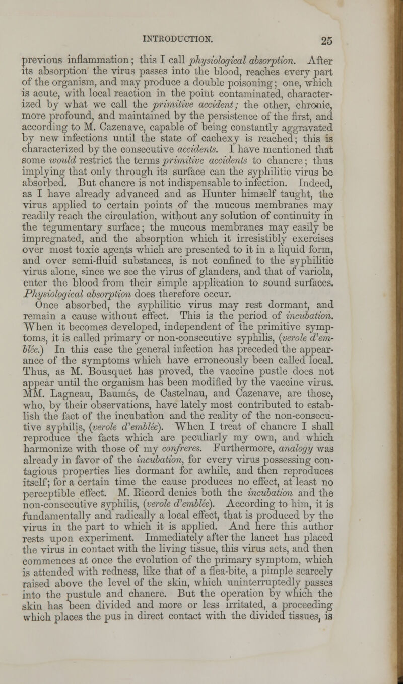 previous inflammation; this I call physiological absorption. After its absorption the virus passes into the blood, reaches every part of the organism, and may produce a double poisoning; one, which is acute, with local reaction in the point contaminated, character- ized by what we call the primitive accident; the other, chronic, more profound, and maintained by the persistence of the first, and according to M. Cazenave, capable of being constantly aggravated by new infections until the state of cachexy is reached; this is characterized by the consecutive accidents. I have mentioned that some would restrict the terms primitive accidents to chancre; thus implying that only through its surface can the syphilitic virus be absorbed. But chancre is not indispensable to infection. Indeed, as I have already advanced and as Hunter himself taught, the virus applied to certain points of the mucous membranes may readily reach the circulation, without any solution of continuity in the tegumentary surface; the mucous membranes may easily be impregnated, and the absorption which it irresistibly exercises over most toxic agents which are presented to it in a liquid form, and over semi-fluid substances, is not confined to the syphilitic virus alone, since we see the virus of glanders, and that of variola, enter the blood from their simple application to sound surfaces. Physiological absorption does therefore occur. Once absorbed, the syphilitic virus may rest dormant, and remain a cause without effect. This is the period of incubation. When it becomes developed, independent of the primitive symp- toms, it is called primary or non-consecutive syphilis, {verole d^em- blee.) In this case the general infection has preceded the appear- ance of the symptoms which have erroneously been called local. Thus, as M. Bousquet has proved, the vaccine pustle does not appear until the organism has been modified by the vaccine virus. MM. Lagneau, Baumes, de Castelnau, and Cazenave, are those, who, by their observations, have lately most contributed to estab- lish the fact of the incubation and the reality of the non-consecu- tive syphilis, {verole d'emblte). When I treat of chancre I shall reproduce the facts which are peculiarly my own, and which harmonize with those of my confreres. Furthermore, analogy was already in favor of the incubation, for every virus possessing con- tagious properties lies dormant for awhile, and then reproduces itself; for a certain time the cause produces no effect, at least no perceptible effect. M. Eicord denies both the incubation and the non-consecutive syphilis, {verole d'emblee). According to him, it is fundamentally and radically a local effect, that is produced by the virus in the part to which it is applied. And here this author rests upon experiment. Immediately after the lancet has placed the virus in contact with the living tissue, this virus acts, and then commences at once the evolution of the primary symptom, which is attended with redness, like that of a flea-bite, a pimple scarcely raised above the level of the skin, which uninterruptedly passes into the pustule and chancre. But the operation by which the skin has been divided and more or less irritated, a proceeding which places the pus in direct contact with the divided tissues, ia