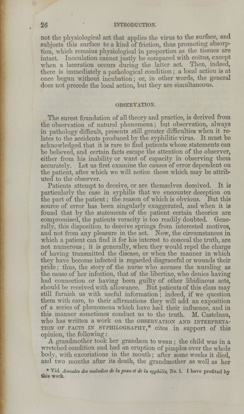 not the physiological act that applies the virus to the surface, and subjects this surface to a kind of friction, thus promoting absorp- tion, which remains physiological in proportion as the tissues are intact. Inoculation cannot justly be compared with coi'tus^except when a laceration occurs during the latter act. Then, ^inderd, there is immediately a pathological condition; a local action is at once begun without incubation; or, in other words, the general does not precede the local action, but they are simultaneous. OBSERVATION. The surest foundation of all theory and practice, is derived from the observation of natural phenomena; but observation, always in pathology difficult, presents still greater difficulties when it re- lates to the accidents produced by the syphilitic virus. It must be acknowledged that it is rare to find patients whose statements can be believed, and certain facts escape the attention of the observer, either from his inability or want of capacity in observing them accurately. Let us first examine the causes of error dependent on the patient, after which we will notice those which may be attrib- uted to the observer. Patients attempt to deceive, or are themselves deceived. It is particularly the case in syphilis that we encounter deception on the part of the patient; the reason of which is obvious. But this source of error has been singularly exaggerated, and when it is found that by the statements of the patient certain theories are compromised, the patients veracity is too readily doubted. Gene- rally, this disposition to deceive springs from interested motives, and not from any pleasure in the act. Now, the circumstances in which a patient can find it for his interest to conceal the truth, are not numerous ; it is generally, when they would repel the charge of having transmitted the disease, or when the manner in which they have become infected is regarded disgraceful or wounds their pride; thus, the story of the nurse who accuses the nursling as the cause of her infection, that of the libertine, who denies having had connection or having been guilty of other libidinous acts, should be received with allowance. But patients of this class may still furnish us with useful information; indeed, if we question them with care, to their affirmations they will add an exposition of a series of phenomena which have had their influence, and in this manner sometimes conduct us to the truth. M. Castelnau, who has written a work on the observation and interpreta- tion of facts in syphilography,* cites in support of this opinion, the following: A grandmother took her grandson to wean ; the child was in a wretched condition and had an eruption of pimples over the whole body, with excoriations in the mouth; after some weeks it died, and two months after its death, the grandmother as well as her * Vid. Annates des maladies de la peau et de la syphilis, No. 1. I have profited by this work.