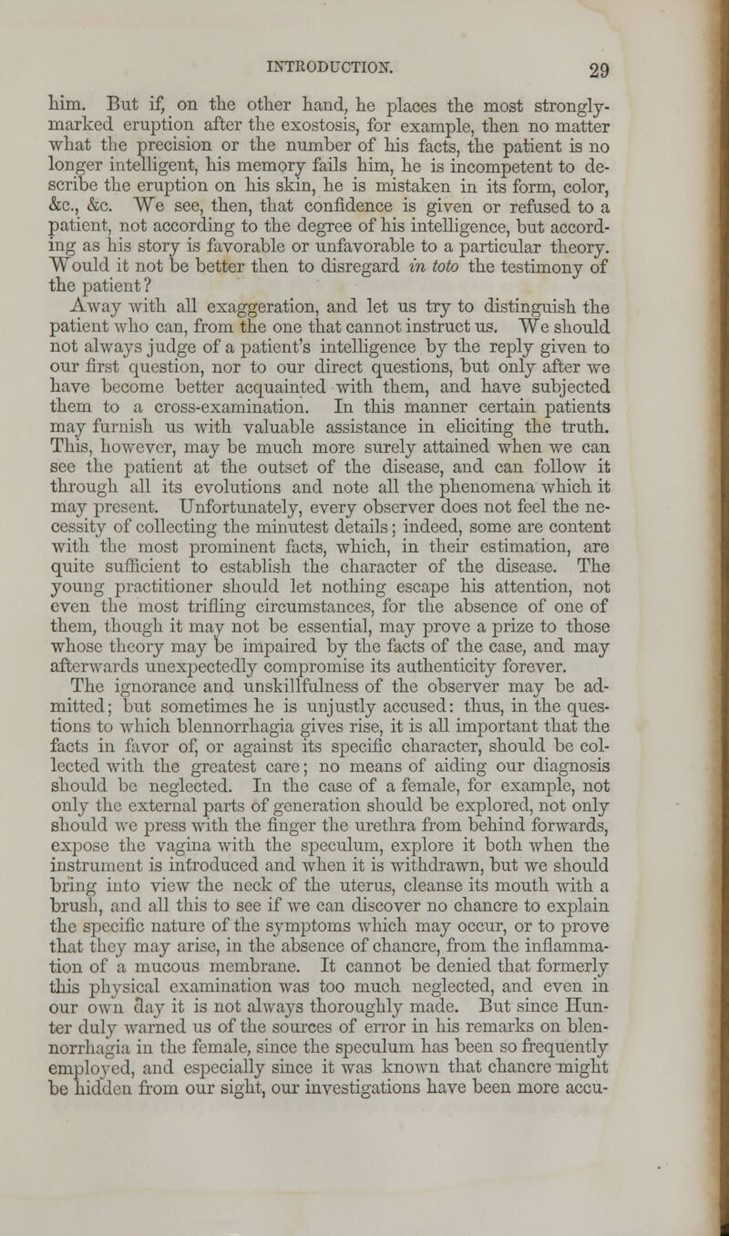 him. But if, on the other hand, he places the most strongly- marked eruption after the exostosis, for example, then no matter what the precision or the number of his facts, the patient is no longer intelligent, his memory fails him, he is incompetent to de- scribe the eruption on his skin, he is mistaken in its form, color, &c, &c. We see, then, that confidence is given or refused to a patient, not according to the degree of his intelligence, but accord- ing as his story is favorable or unfavorable to a particular theory. Would it not be better then to disregard in toto the testimony of the patient ? Away with all exaggeration, and let us try to distinguish the patient who can, from the one that cannot instruct us. We should not always judge of a patient's intelligence by the reply given to our first question, nor to our direct questions, but only after we have become better acquainted with them, and have subjected them to a cross-examination. In this manner certain patients may furnish us with valuable assistance in eliciting the truth. This, however, may be much more surely attained when we can see the patient at the outset of the disease, and can follow it through all its evolutions and note all the phenomena which it may present. Unfortunately, every observer does not feel the ne- cessity of collecting the minutest details; indeed, some are content with the most prominent facts, which, in their estimation, are quite sufficient to establish the character of the disease. The young practitioner should let nothing escape his attention, not even the most trifling circumstances, for the absence of one of them, though it may not be essential, may prove a prize to those whose theory may be impaired by the facts of the case, and may afterwards unexpectedly compromise its authenticity forever. The ignorance and unskillfulness of the observer may be ad- mitted; but sometimes he is unjustly accused: thus, in the ques- tions to which blennorrhagia gives rise, it is all important that the facts in favor of, or against its specific character, should be col- lected with the greatest care; no means of aiding our diagnosis should be neglected. In the case of a female, for example, not only the external parts of generation should be explored, not only should we press with the finger the urethra from behind forwards, expose the vagina with the speculum, explore it both when the instrument is introduced and when it is withdrawn, but we should bring into view the neck of the uterus, cleanse its mouth with a brush, and all this to see if we can discover no chancre to explain the specific nature of the symptoms which may occur, or to prove that they may arise, in the absence of chancre, from the inflamma- tion of a mucous membrane. It cannot be denied that formerly this physical examination was too much neglected, and even in our own clay it is not always thoroughly made. But since Hun- ter duly warned us of the sources of error in his remarks on blen- norrhagia in the female, since the speculum has been so frequently employed, and especially since it was known that chancre might be hidden from our sight, our investigations have been more accu-