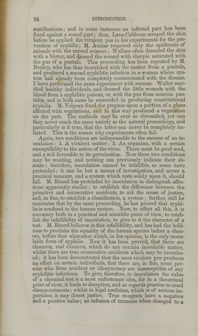 scarifications; and in some instances an infected part has been fixed against a sound part; thus, Luna-Calderon scraped the skin before lie applied the virulent pus in his experiments for the pre- vention of syphilis; M. Auzias removed only the epidermis of animals with the curved scissors ; Wallace often denutfed the skin with a blister, and dressed the wound with charpie saturated with the pus of a pustule. This proceeding has been repeated by M. Bouley, who has thus inoculated with the matter from a pustule, and produced a second syphilitic infection in a woman whose sys- tem had already been completely contaminated with the disease. I have performed the same experiment with success. Waller scar- ified healthy individuals, and dressed the little wounds with the blood from a syphilitic patient, or, with the pus from mucous pus- tules, and in both cases he succeeded in producing constitutional syphilis. M. Velpeau fixed the prepuce upon a portion of a glans affected with vegetations, and in this way produced a vegetation on the part. The methods may be ever so diversified, yet can they never reach the same variety as the natural proceedings, and particularly is it true, that the latter can never be completely im- itated. This is the reason why experiments often fail. Again, two conditions are indispensable to the success of an in- oculation : 1. A virulent matter; 2. An organism, with a certain susceptibility to the action of the virus. There must be good seed, and a soil favorable to its germination. Now these two conditions may be wanting, and nothing can previously indicate their ab- sence ; therefore, inoculation cannot be infallible, as some have pretended; it can be but a means of investigation, and never a practical measure, and a system which rests solely upon it, should fall. M. Eicord has pretended by inoculation to distinguish affec- tions apparently similar; to establish the difference between the primitive and consecutive accidents, to aid the cause of justice, and, in fine, to establish a classification, a system ; further, still he maintains that by the same proceeding, he has proved that syphi- lis is confined to the human system. Now, to effect all this, it is necessary both in a practical and scientific point of view, to estab- lish the infallibility of inoculation, to give to it the character of a test. M. Ricord believes in this infallibility, and has had the bold- ness to proclaim the equality of the human species before a chan- cre, before that ulceration which, in his opinion, is the only inocu- lable form of syphilis. Now it has been proved, that there are chancres, real chancres, which do not contain inoculable matter, whilst there are true consecutive accidents which may be inoculat- ed ; it has been demonstrated that the most virulent pus produces no effect on certain individuals, that there are, in fine, some per- sons who from accident or idiosyncracy are insusceptible of any syphilitic infections. To give, therefore, to inoculation the value of a chemical test is a most unfortunate idea, for in a theoretical point of view, it leads to deception, and as regards practice to cruel disappointments ; whilst in legal medicine, which is of serious im- portance, it may divert justice. True re-agents have a negative and a positive value; an infusion of turmeric when changed to a