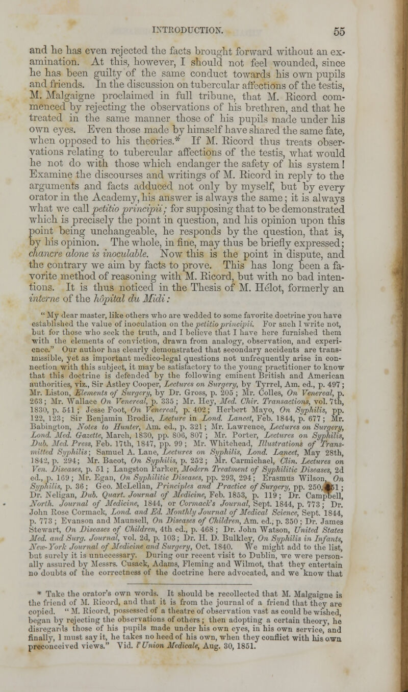 and lie has even rejected the facts brought forward without an ex- amination. At this, however, I should not feel wounded, since he has been guilty of the same conduct towards his own pupils and friends. In the discussion on tubercular affections of the testis, M. Malgaigne proclaimed in full tribune, that M. Kicord com- menced by rejecting the observations of his brethren, and that he treated in the same manner those of his pupils made under his own ej-es. Even those made by himself have shared the same fate, when opposed to his theories.* If M. Kicord thus treats obser- vations relating to tubercular affections of the testis, what would he not do with those which endanger the safety of his system! Examine the discourses and writings of M. Kicord in reply to the arguments and facts adduced not only by myself, but by every orator in the Academy, his answer is always the same; it is always what we call petitio principii; for supposing that to be demonstrated which is precisely the point in question, and his opinion upon this point being unchangeable, he responds by the question, that is, by his opinion. The whole, in fine, may thus be briefly expressed; chancre alone is inoculable. Now this is the point in dispute, and the contrary we aim by facts to prove. This has long been a fa- vorite method of reasoning with M. Kicord, but with no bad inten- tions. It is thus noticed in the Thesis of M. Helot, formerly an interne of the hopital du Midi:  My dear master, like others who are wedded to some favorite doctrine you have established the value of inoculation on the pelitioprincipii. For such I write not, but for those who seek the truth, and I believe that I have here furnished them with the elements of conviction, drawn from analogy, observation, and experi- ence. Our author has clearly demonstrated that secondary accidents are trans- missible, yet as important medico-legal questions not unfrequently arise in con- nection with this subject, it may be satisfactory to the young practitioner to know that this doctrine is defended by the following eminent British and American authorities, viz., Sir Astley Cooper, Lectures on Surgery, by Tyrrel, Am. ed., p. 497 ; Mr. Liston, Elements of Surgery, by Dr. Gross, p. 205 ; Mr. Colles, On Venereal, p. 263; Mr. Wallace On Venereal, p. 335 ; Mr. Hey, Med, Chir. Transactions, vol. 7th, 1830, p. 541; Jesse Foot, On Venereal, p. 402; Herbert Mayo, On Syphilis, pp. 122, 123; Sir Benjamin Brodie, Lecture in Lond, Lancet, Feb. 1844, p. 677; Mr. Babington, Notes to Hunter, Am. ed., p. 321; Mr. Lawrence, Lectures on Surgery, Lond. Med. Gazette, March, 1830, pp. 806, 807 ; Mr. Porter, Lectures on Syphilis, Dub. Med. Press, Feb. 17th, 1847, pp. 99; Mr. Whitehead, Illustrations of Trans- mitted Syphilis; Samuel A. Lane, Lectures on Syphilis, Lond. Lancet, May 28th, 1842, p. 2'J4; Mr. Bacot, On Syphilis, p. 252; Mr. Carmichael, Clin. Lectures on Vcn. Diseases, p. 51 ; Langston Parker, Modern Treatment of Syphilitic Diseases, 2d ed., i'. 169; Mr. Euan, On Syphilitic Diseases, pp. 293, 294; Erasmus Wilson, Ore Syphilis, p. 36; Geo. McLellan, Principles and Practice of Surgery, pp. 250,^51 ; Dr. Neligan, Dub. Quart. Journal of Medicine, Feb. 1853, p. 119; Dr. Campbell, North. Journal of Medicine, 1844, or Cormack's Journal, Sept. 1844, p. 773; Dr. John Rose Cormack, Lond. and Ed. Monthly Journal of Medical Science, Sept. 1844, p. 773 ; Evanson and Maunsell, On Diseases of Children, Am. ed., p. 350 ; Dr. James Stewart, On Diseases of Children, 4th ed., p. 468 ; Dr. John Watson, United States Mr J. and Surg. Journal, vol. 2d, p. 103; Dr. H. D. Bulkley, On Syphilis in Infants, Neva- York Journal of Medicine and Surgery, Oct. 1840. We might add to the list, but surely it is unnecessary. During our recent visit to Dublin, we were person- ally assured by Messrs. Cusack, Adams, Fleming and Wilmot, that they entertain no doubts of the correctness of the doctrine here advocated, and we know that * Take the orator's own words. It should be recollected that M. Malgaigne is the friend of M. Ricord, and that it is from the journal of a friend that they are copied.  M. Ricord, possessed of a theatre of observation vast as could be wished began by rejecting the observations of others ; then adopting a certain theory, he disregards those of his pupils made under his own eyes, in his own service, and finally, 1 must say it, he takes no heed of his own, when they conflict with his own preconceived views. Vid. V Union Medicate, Aug. 30, 1851.