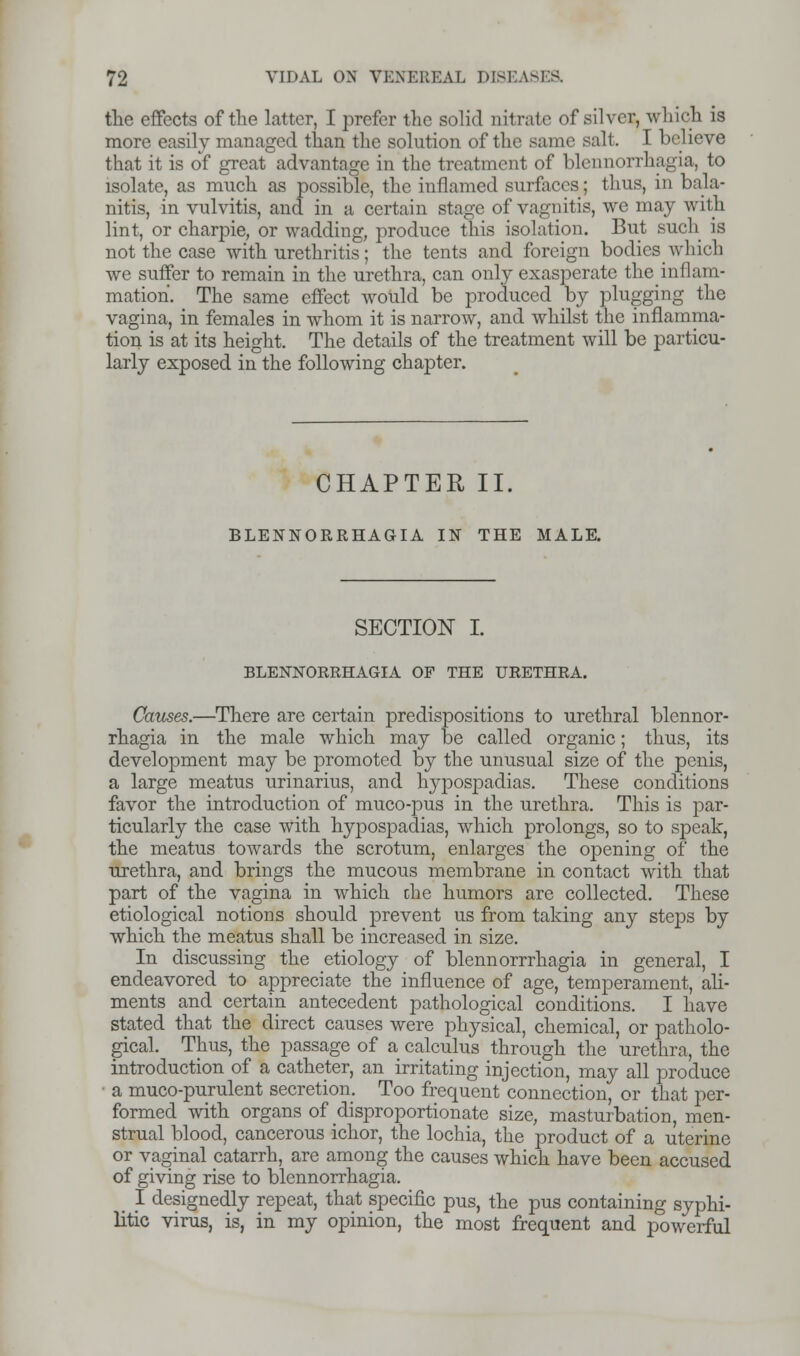 the effects of the latter, I prefer the solid nitrate of silver, which is more easily managed than the solution of the same salt. I believe that it is of great advantage in the treatment of blennorrhagia, to isolate, as much as possible, the inflamed surfaces; thus, in bala- nitis, in vulvitis, and in a certain stage of vagnitis, we may with lint, or charpie, or wadding, produce this isolation. But such is not the case with urethritis; the tents and foreign bodies which we suffer to remain in the urethra, can only exasperate the_inflam- ination. The same effect would be produced by plugging the vagina, in females in whom it is narrow, and whilst the inflamma- tion is at its height. The details of the treatment will be particu- larly exposed in the following chapter. CHAPTER II. BLENNORRHAGIA IN THE MALE. SECTION I. BLENNOERHAGIA OF THE URETHRA. Causes.—There are certain predispositions to urethral blennor- rhagia in the male which may be called organic; thus, its development may be promoted by the unusual size of the penis, a large meatus urinarius, and hypospadias. These conditions favor the introduction of muco-pus in the urethra. This is par- ticularly the case with hypospadias, which prolongs, so to speak, the meatus towards the scrotum, enlarges the opening of the urethra, and brings the mucous membrane in contact with that part of the vagina in which die humors are collected. These etiological notions should prevent us from taking any steps by which the meatus shall be increased in size. In discussing the etiology of blennorrrhagia in general, I endeavored to appreciate the influence of age, temperament, ali- ments and certain antecedent pathological conditions. I have stated that the direct causes were physical, chemical, or patholo- gical. Thus, the passage of a calculus through the urethra, the introduction of a catheter, an irritating injection, may all produce ■ a muco-purulent secretion. Too frequent connection, or that per- formed with organs of disproportionate size, masturbation, men- strual blood, cancerous ichor, the lochia, the product of a uterine or vaginal catarrh, are among the causes which have been accused of giving rise to blennorrhagia. _ I designedly repeat, that specific pus, the pus containing syphi- litic virus, is, in my opinion, the most frequent and powerful