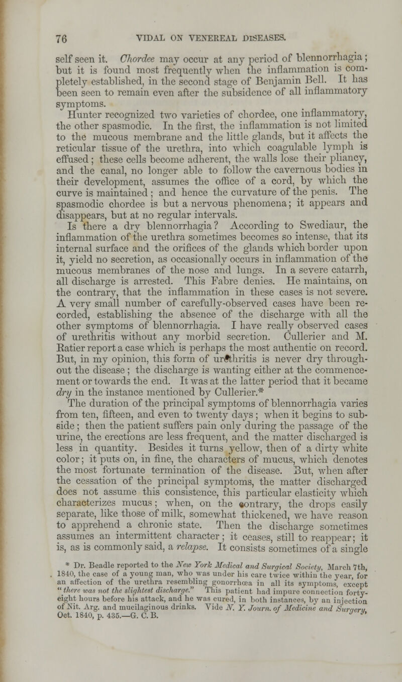 self seen it. Chordee may occur at any period of blennorrbagia; but it is found most frequently when tbe inflammation is com- pletely establisbed, in tbe second stage of Benjamin Bell. It has been seen to remain even after tbe subsidence of all inflammatory symptoms. Hunter recognized two varieties of cbordee, one inflammatory, tbe otber spasmodic. In tbe first, tbe inflammation is not limited to tbe mucous membrane and tbe little glands, but it affects tbe reticular tissue of tbe urethra, into which coagulable _ lymph is effused ; these cells become adherent, tbe walls lose their pliancy, and the canal, no longer able to follow the cavernous bodies in their development, assumes the office of a cord, by which the curve is maintained ; and hence the curvature of the penis. Tbe spasmodic cbordee is but a nervous phenomena; it appears and disappears, but at no regular intervals. Is there a dry blennorrbagia? According to Swediaur, tbe inflammation of the urethra sometimes becomes so intense, that its internal surface and the orifices of the glands which border upon it, yield no secretion, as occasionally occurs in inflammation of the mucous membranes of the nose and lungs. In a severe catarrh, all discharge is arrested. This Fabre denies. He maintains, on the contrary, that the inflammation in these cases is not severe. A very small number of carefully-observed cases have been re- corded, establishing the absence of the discharge with all tbe other symptoms of blennorrbagia. I have really observed cases of urethritis without any morbid secretion. Cullerier and M. Eatier report a case which is perhaps the most authentic on record. But, in my opinion, this form of urethritis is never dry through- out the disease ; tbe discbarge is wanting either at the commence- ment or towards tbe end. It was at tbe latter period that it became dry in the instance mentioned by Cullerier.* The duration of the principal symptoms of blennorrhagia varies from ten, fifteen, and even to twenty days ; when it begins to sub- side ; then the patient suffers pain only during tbe passage of the urine, the erections are less frequent, and tbe matter discharged is less in quantity. Besides it turns yellow, then of a dirty white color; it puts on, in fine, the characters of mucus, which denotes tbe most fortunate termination of tbe disease. But, when after the cessation of the principal symptoms, the matter discharged does not assume this consistence, this particular elasticity which characterizes mucus; when, on the contrary, the drops easily separate, like those of milk, somewhat thickened, we have reason to apprehend a chronic state. Then the discbarge sometimes assumes an intermittent character; it ceases, still to reappear; it is, as is commonly said, a relapse. It consists sometimes of a single * Dr. Beadle reported to the New York Medical and Surgical Society, March *7th, 1840, the case of a young man, who was under his care twice within the year, for an affection of the urethra resembling gonorrhoea in all its symptoms, except there was not the slightest discharge. This patient had impure connection forty- eight hours before his attack, and he was cured, in both instances, by an injection of Nit. Arg. and mucilaginous drinks. Vide N. Y. Journ. of Medicine and Suraerv Oct. 1840, p. 435.—G. C. B. J y'