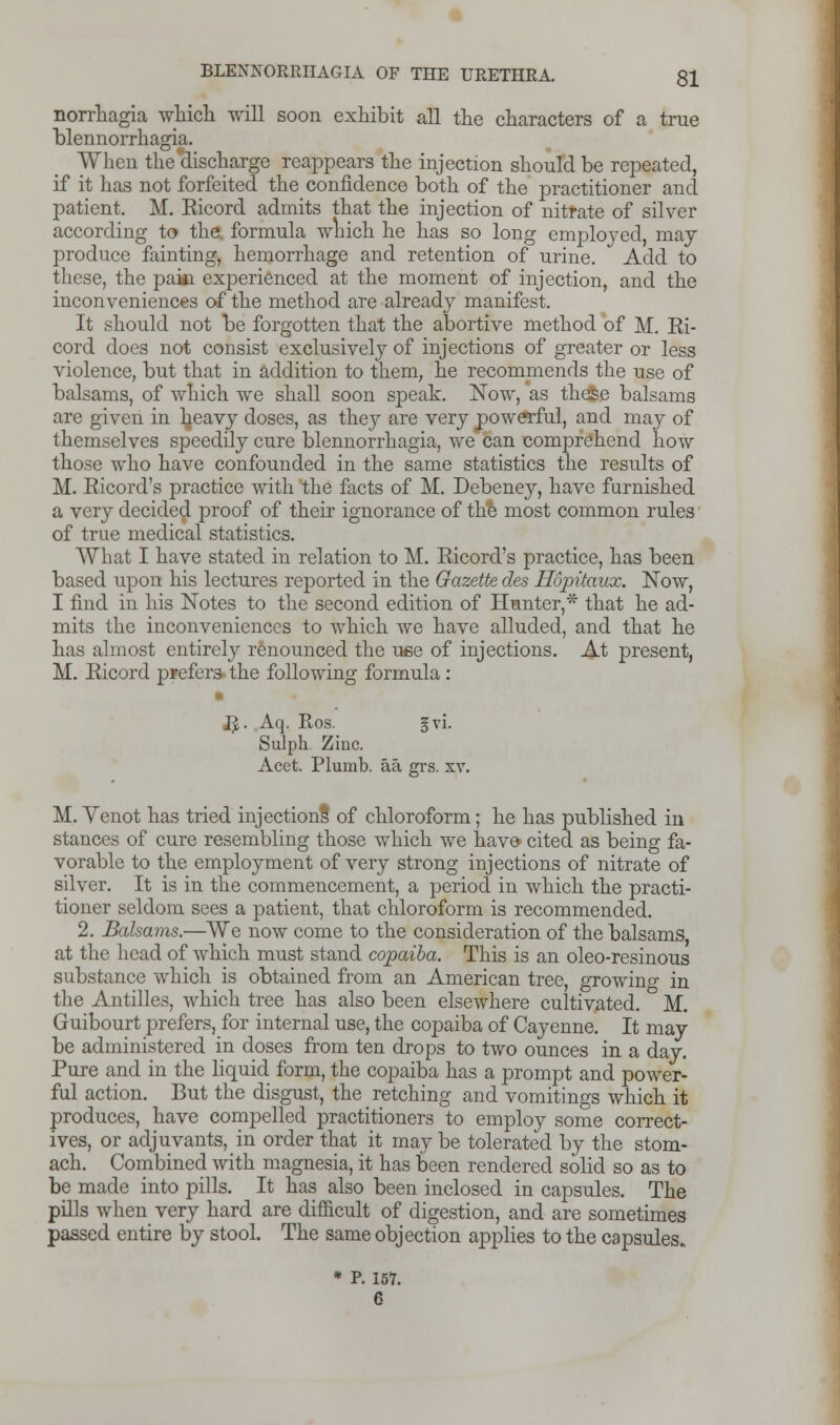 norrhagia which, will soon exhibit all the characters of a true blennorrhagia. When the discharge reappears the injection should be repeated, if it has not forfeited the confidence both of the practitioner and patient. M. Eicord admits that the injection of nitrate of silver according to the. formula which he has so long employed, may produce fainting, hemorrhage and retention of urine. Add to these, the paid experienced at the moment of injection, and the inconveniences of the method are already manifest. It should not be forgotten that the abortive method of M. Ei- cord does not consist exclusively of injections of greater or less violence, but that in addition to them, he recommends the use of balsams, of which we shall soon speak. Now, as these balsams are given in ljeavy doses, as they are very powerful, and may of themselves speedily cure blennorrhagia, we can comprehend how those who have confounded in the same statistics the results of M. Eicord's practice with the facts of M. Debeney, have furnished a very decided proof of their ignorance of the most common rules of true medical statistics. What I have stated in relation to M. Eicord's practice, has been based upon his lectures reported in the Gazette cles Hopitaux. Now, I find in his Notes to the second edition of Hunter,* that he ad- mits the inconveniences to which we have alluded, and that he has almost entirely renounced the use of injections. At present, M. Eicord prefers- the following formula : • K. Aq. Ros. gvi. Sulph. Zinc. Acet. Plumb, aa grs. xv. M. Venot has tried injections of chloroform; he has published in stances of cure resembling those which we have cited as being fa- vorable to the employment of very strong injections of nitrate of silver. It is in the commencement, a period in which the practi- tioner seldom sees a patient, that chloroform is recommended. 2. Balsams.—We now come to the consideration of the balsams, at the head of which must stand copaiba. This is an oleo-resinous substance which is obtained from an American tree, growing in the Antilles, which tree has also been elsewhere cultivated. M. Guibourt prefers, for internal use, the copaiba of Cayenne. It may be administered in doses from ten drops to two ounces in a day. Pure and in the liquid form, the copaiba has a prompt and power- ful action. But the disgust, the retching and vomitings which it produces, have compelled practitioners to employ some correct- ives, or adjuvants, in order that it may be tolerated by the stom- ach. Combined with magnesia, it has been rendered solid so as to be made into pills. It has also been inclosed in capsules. The pills when very hard are difficult of digestion, and are sometimes passed entire by stool. The same objection applies to the capsules. * P. 157.