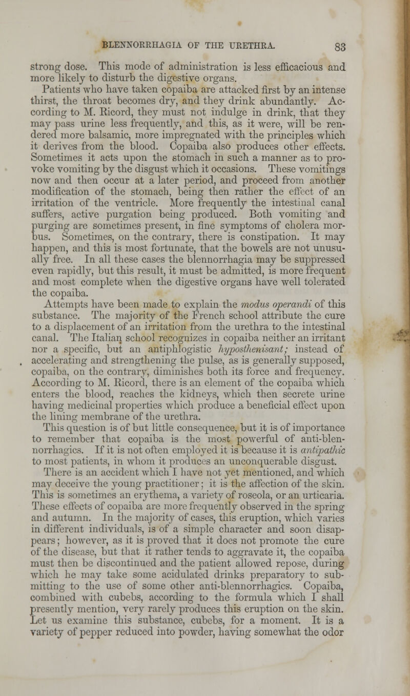 strong dose. This mode of administration is less efficacious and more likely to disturb the digestive organs. Patients who have taken copaiba are attacked first by an intense thirst, the throat becomes dry, and they drink abundantly. Ac- cording to M. Bicord, they must not indulge in drink, that they may pass urine less frequently, and this, as it were, will be ren- dered more balsamic, more impregnated with the principles which it derives from the blood. Copaiba also produces other effects. Sometimes it acts upon the stomach in such a manner as to pro- voke vomiting by the disgust which it occasions. These vomitings now and then occur at a later period, and proceed from another modification of the stomach, being then rather the effect of an irritation of the ventricle. More frequently the intestinal canal suffers, active purgation being produced. Both vomiting and purging are sometimes present, in fine symptoms of cholera mor- bus. Sometimes, on the contrary, there is constipation. It may happen, and this is most fortunate, that the bowels are not unusu- ally free. In all these cases the blennorrhagia may be suppressed even rapidly, but this result, it must be admitted, is more frequent and most complete when the digestive organs have well tolerated the copaiba. Attempts have been made to explain the modus operandi of this substance. The majority of the French school attribute the cure to a displacement of an irritation from the urethra to the intestinal canal. The Italian school recognizes in copaiba neither an irritant nor a specific, but an antiphlogistic hyposthenisant; instead of accelerating and strengthening the pulse, as is generally supposed, copaiba, on the contrary, diminishes both its force and frequency. According to M. Ricord, there is an element of the copaiba which enters the blood, reaches the kidneys, which then secrete urine having medicinal properties which produce a beneficial effect upon the lining membrane of the urethra. This question is of but little consequence, but it is of importance to remember that copaiba is the most powerfnl of anti-blen- norrhagics. If it is not often employed it is because it is antipathic to most patients, in whom it produces an unconquerable disgust. There is an accident which I have not yet mentioned, and which may deceive the young practitioner; it is the affection of the skin. This is sometimes an erythema, a variety of roseola, or an urticaria. These effects of copaiba are more frequently observed in the spring and autumn. In the majority of cases, this eruption, which varies in different individuals, is of a simple character and soon disap- pears ; however, as it is proved that it does not promote the cure of the disease, but that it rather tends to aggravate it, the copaiba must then be discontinued and the patient allowed repose, during which he may take some acidulated drinks preparatory to sub- mitting to the use of some other anti-blcnnorrhagics. Copaiba, combined with cubebs, according to the formula which I shall presently mention, very rarely produces this eruption on the skin. Let us examine this substance, cubebs, for a moment. It is a variety of pepper reduced into powder, having somewhat the odor