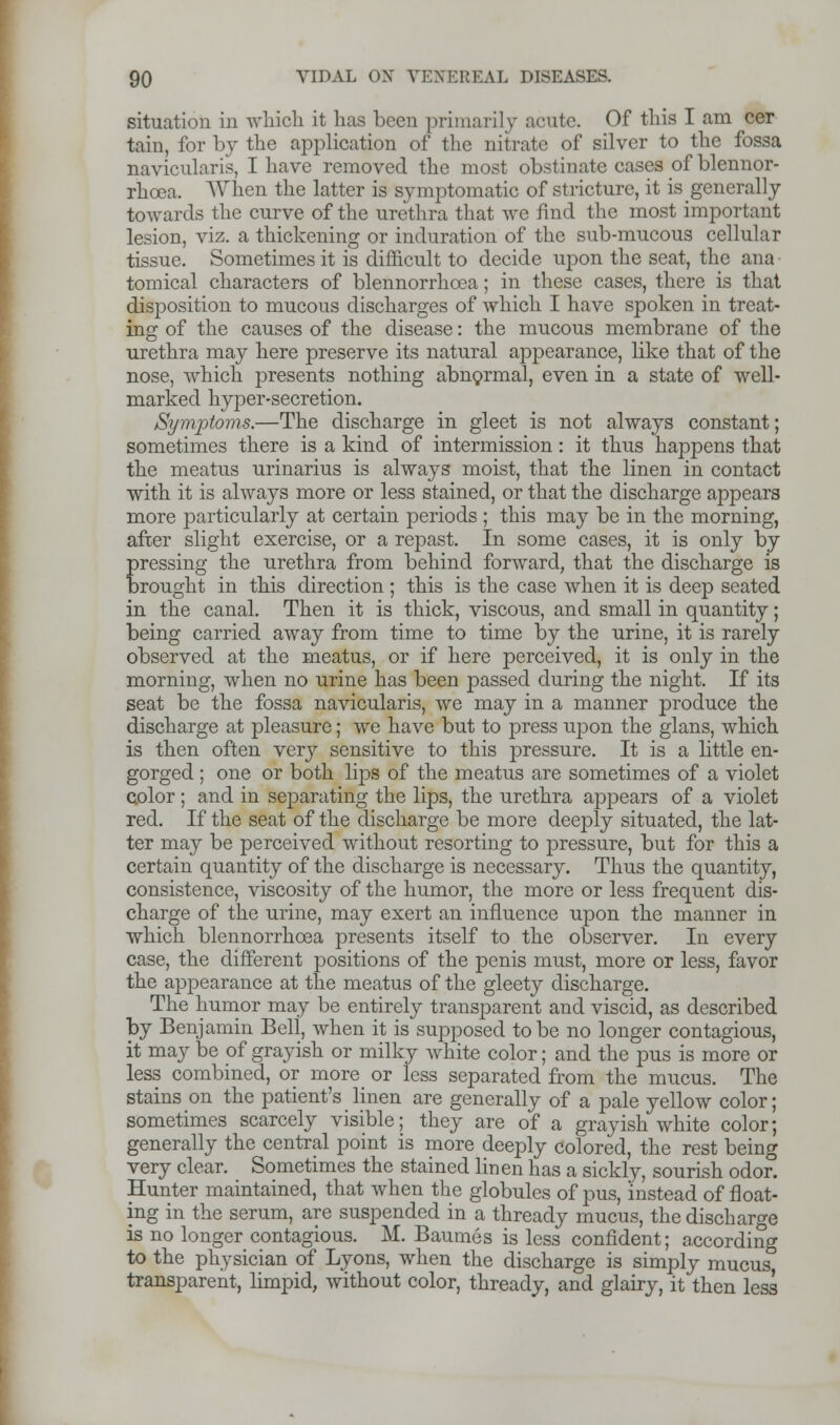 situation in which it has been primarily acute. Of this I am cer tain, for by the application of the nitrate of silver to the fossa naviculars, I have removed the most obstinate cases of blennor- rhea. When the latter is symptomatic of stricture, it is generally towards the curve of the urethra that we fmd the most important lesion, viz. a thickening or induration of the sub-mucous cellular tissue. Sometimes it is difficult to decide upon the seat, the ana tomical characters of blennorrhea; in these cases, there is that disposition to mucous discharges of which I have spoken in treat- ing of the causes of the disease: the mucous membrane of the urethra may here preserve its natural appearance, like that of the nose, which presents nothing abnormal, even in a state of well- marked hyper-secretion. Symptoms.—The discharge in gleet is not always constant; sometimes there is a kind of intermission: it thus happens that the meatus urinarius is always moist, that the linen in contact with it is always more or less stained, or that the discharge appears more particularly at certain periods ; this may be in the morning, after slight exercise, or a repast. In some cases, it is only by pressing the urethra from behind forward, that the discharge is brought in this direction ; this is the case when it is deep seated in the canal. Then it is thick, viscous, and small in quantity; being carried away from time to time by the urine, it is rarely observed at the meatus, or if here perceived, it is only in the morning, when no urine has been passed during the night. If its seat be the fossa navicularis, we may in a manner produce the discharge at pleasure; we have but to press upon the glans, which is then often very sensitive to this pressure. It is a little en- gorged ; one or both lips of the meatus are sometimes of a violet color ; and in separating the lips, the urethra appears of a violet red. If the seat of the discharge be more deeply situated, the lat- ter may be perceived without resorting to pressure, but for this a certain quantity of the discharge is necessary. Thus the quantity, consistence, viscosity of the humor, the more or less frequent dis- charge of the urine, may exert an influence upon the manner in which blennorrhcea presents itself to the observer. In every case, the different positions of the penis must, more or less, favor the appearance at the meatus of the gleety discharge. The humor may be entirely transparent and viscid, as described by Benjamin Beli, when it is supposed to be no longer contagious, it may be of grayish or milky white color; and the pus is more or less combined, or more or less separated from the mucus. The stains on the patient's linen are generally of a pale yellow color; sometimes scarcely visible; they are of a grayish white color; generally the central point is more deeply colored, the rest being very clear. Sometimes the stained linen has a sickly, sourish odor. Hunter maintained, that when the globules of pus, instead of float- ing in the serum, are suspended in a thready mucus, the discharge is no longer contagious. M. Baumes is less confident; according to the physician of Lyons, when the discharge is simply mucus, transparent, limpid, without color, thready, and glairy, it then less