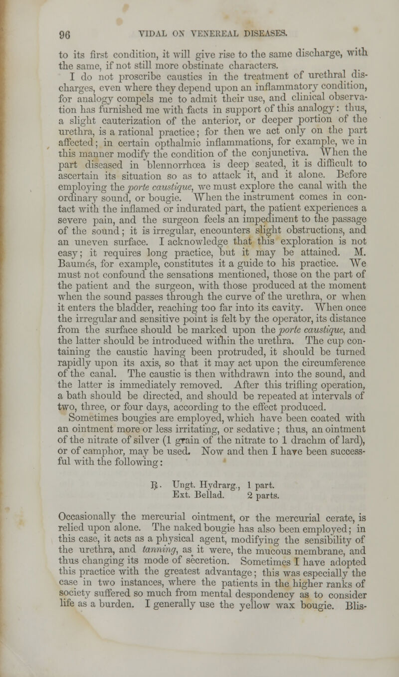 to its first condition, it will give rise to the same discharge, with the same, if not still more obstinate characters. I do not proscribe caustics in the treatment of urethral dis- charges, even where they depend upon an inflammatory condition, for analogy compels me to admit their use, and clinical observa- tion has furnished me with facts in support of this analogy: thus, a slight cauterization of the anterior, or deeper portion of the urethra, is a rational practice; for then we act only on the part affected; in certain opthalmic inflammations, for example, wc in this manner modify the condition of the conjunctiva. When the part diseased in * blennorrhea is deep seated^ it is difficult to ascertain its situation so as to attack it, and it alone. Before employing the porte caustique, we must explore the canal with the ordinary sound, or bougie. When the instrument comes in con- tact with the inflamed or indurated part, the patient experiences a severe pain, and the surgeon feels an impediment to the passage of the sound; it is irregular, encounters slight obstructions, and an uneven surface. I acknowledge that this exploration is not easy; it requires long practice, but it may be attained. M. Baumes, for example, constitutes it a guide to his practice. We must not confound the sensations mentioned, those on the part of the patient and the surgeon, with those produced at the moment when the sound passes through the curve of the urethra, or when it enters the bladder, reaching too far into its cavity. When once the irregular and sensitive point is felt by the operator, its distance from the surface should be marked upon the porte caustique, and the latter should be introduced within the urethra. The cup con- taining the caustic having been protruded, it should be turned rapidly upon its axis, so that it may act upon the circumference of the canal. The caustic is then withdrawn into the sound, and the latter is immediately removed. After this trifling operation, a bath should be directed, and should be repeated at intervals of two, three, or four days, according to the effect produced. Sometimes bougies are employed, which have been coated with an ointment more or less irritating, or sedative ; thus, an ointment of the nitrate of silver (1 grain of the nitrate to 1 drachm of lard), or of camphor, may be used. Now and then I have been success- ful with the following: IJ,. Ungfc. Hydrarg., 1 part. Ext. Bellad. 2 parts. Occasionally the mercurial ointment, or the mercurial cerate, is relied upon alone. The naked bougie has also been employed; in this case, it acts as a physical agent, modifying the sensibility of the urethra, and tanning, as it were, the mucous membrane, and thus changing its mode of secretion. Sometimes I have adopted this practice with the greatest advantage; this was especially the case in two instances, where the patients in the higher ranks of society suffered so much from mental despondency as to consider life as a burden. I generally use the yellow wax bougie. Blis-