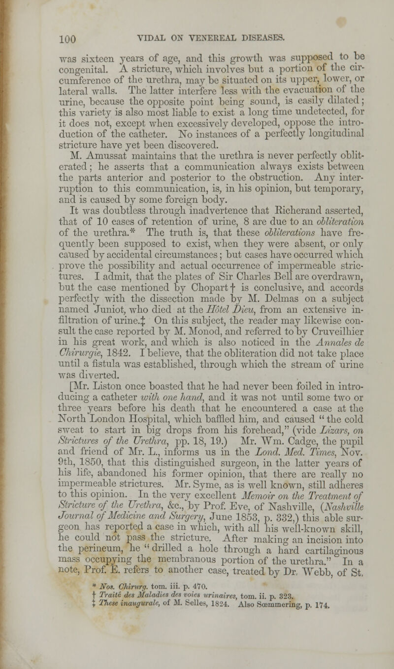 was sixteen years of age, and this growth was supposed to be congenital. A stricture, which involves but a portion of the cir- cumference of the urethra, maybe situated on its upper, lower, or lateral walls. The latter interfere less with the evacuation of the urine, because the opposite point being sound, is easily dilated; this variety is also most liable to exist a long time undetected, for it does not, except when excessively developed, oppose the intro- duction of the catheter. No instances of a perfectly longitudinal stricture have yet been discovered. M. Amussat maintains that the urethra is never perfectly oblit- erated ; he asserts that a communication always exists between the parts anterior and posterior to the obstruction. Any inter- ruption to this communication, is, in his opinion, but temporary, and is caused by some foreign body. It was doubtless through inadvertence that Eicherand asserted, that of 10 cases of retention of urine, 8 are due to an obliteration of the urethra.* The truth is, that these obliterations have fre- quently been supposed to exist, when they were absent, or only caused by accidental circumstances; but cases have occurred which prove the possibility and actual occurrence of impermeable stric- tures. I admit, that the plates of Sir Charles Bell are overdrawn, but the case mentioned by Chopart f is conclusive, and accords perfectly with the dissection made by M. Delmas on a subject named Juniot, who died at the Hotel Dieu, from an extensive in- filtration of urine.:}: On this subject, the reader may likewise con- sult the case reported by M. Monocl, and referred to by Cruveilhier in his great work, and which is also noticed in the Annates de Chirurgie, 1842. I believe, that the obliteration did not take j3lace until a fistula was established, through which the stream of urine was diverted. [Mr. Liston once boasted that he had never been foiled in intro- ducing a catheter with one hand, and it was not until some two or three years before his death that he encountered a case at the North London Hospital, which baffled him, and caused  the cold sweat to start in big drops from his forehead, (vide Lizars, on Strictures of the Urethra, pp. 18, 19.) Mr. Wm. Cadge, the pupil and friend of Mr. L., informs us in the Lond. Med. Times, Nov. 9th, 1850, that this distinguished surgeon, in the latter years of his life, abandoned his former ojnnion, that there are really no impermeable strictures. Mr. Syme, as is well known, still adheres to this opinion. In the very excellent Memoir on the Treatment of Stricture of the Urethra, &c, by Prof. Eve, of Nashville, {Nashville Journal of Medicine and Surgery, June 1853, p. 332,) this able sur- geon has reported a case in which, with all his well-known skill, he could not pass the stricture. After making an incision into the perineum, he '<drilled a hole through a hard cartilaginous mass occupying the membranous portion of the urethra. ° In a note, Prof. E. refers to another case, treated by Dr, Webb, of St. * Nos. Chirurg. torn. iii. p. 470. f Traite des Maladies des voies urinaires, torn. ii. p. 323. \ Tliese inaugurate, of M. Selles, 1824. Also Soemmering, p. 174.