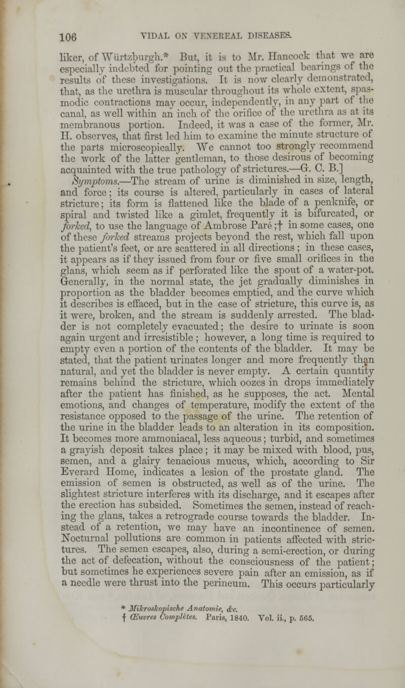 liker, of Wurtzburgh* But, it is to Mr. Hancock that we are especially indebted for pointing out the practical bearings of the results of these investigations. It is now clearly demonstrated, that, as the urethra is muscular throughout its whole extentj spas- modic contractions may occur, independently, in any part of the canal, as well within an inch of the orifice of the urethra as at its membranous portion. Indeed, it was a case of the former, Mr. H. observes, that first led him to examine the minute structure of the parts microscopically. We cannot too strongly recommend the work of the latter gentleman, to those desirous of becoming acquainted with the true pathology of strictures.—G. C. B.] Symptoms.—The stream of urine is diminished in size, length, and force; its course is altered, particularly in cases of lateral stricture; its form is flattened like the blade of a penknife, or spiral and twisted like a gimlet, frequently it^ is bifurcated, or forked, to use the language of Ambrose Pare ;f in some cases, one of these forked streams projects beyond the rest, which fall upon the patient's feet, or are scattered in all directions ; in these cases, it appears as if they issued from four or five small orifices in the glans, which seem as if perforated like the spout of a water-pot. Generally, in the normal state, the jet gradually diminishes in proportion as the bladder becomes emptied, and the curve which it describes is effaced, but in the case of stricture, this curve is, as it were, broken, and the stream is suddenly arrested. The blad- der is not completely evacuated; the desire to urinate is soon again urgent and irresistible ; however, a long time is required to empty even a portion of the contents of the bladder. It may be stated, that the patient urinates longer and more frequently than natural, and yet the bladder is never empty. A certain quantity remains behind the stricture, which oozes in drops immediately after the patient has finished, as he supposes, the act. Mental emotions, and changes of temperature, modify the extent of the resistance opposed to the passage of the urine. The retention of the urine in the bladder leads to an alteration in its composition. It becomes more ammoniacal, less aqueous; turbid, and sometimes a grayish deposit takes place ; it may be mixed with blood, pus, semen, and a glairy tenacious mucus, which, according to Sir Everard Home, indicates a lesion of the prostate gland. The emission of semen is obstructed, as well as of the urine. The slightest stricture interferes with its discharge, and it escapes after the erection has subsided. Sometimes the semen, instead of reach- ing the glans, takes a retrograde course towards the bladder. In- stead of a retention, we may have an incontinence of semen. Nocturnal pollutions are common in patients affected with stric- tures. The semen escapes, also, during a semi-erection, or during the act of defecation, without the consciousness of the patient; but sometimes he experiences severe pain after an emission, as if a needle were thrust into the perineum. This occurs particularly * Mihroskopische Anatomie, d'c. f CEuvres Completes. Paris, 18 Paris, 1840. Vol. ii., p. 565.