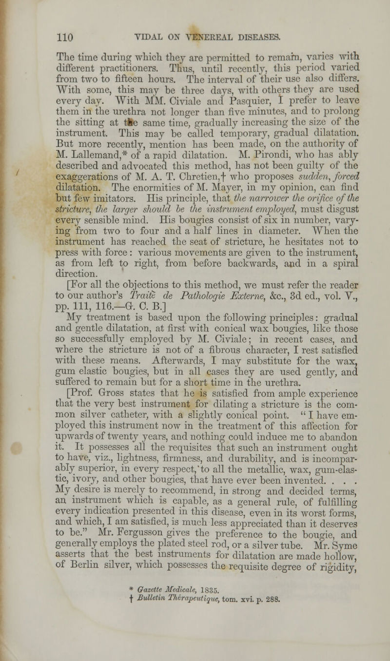 The time during which they are permitted to remam, varies with different practitioners. Thus, until recently, this period varied from two to fifteen hours. The interval of their use also differs. With some, this may be three days, with others they are used every day. With MM. Civiale and Pasquier, I prefer to leave them in the urethra not longer than five minutes, and to prolong the sitting at tie same time, gradually increasing the size of the instrument. This may be called temporary, gradual dilatation. But more recently, mention has been made, on the authority of M. Lallemand,* of a rapid dilatation. M. Pirondi, who has ably described and advocated this method, has not been guilty of the exaggerations of M. A. T. Chretien, f who proposes sudden, forced dilatation. The enormities of M. Mayer, in my opinion, can find but few imitators. His principle, that the narrower the orifice of the stricture, the larger should he the instrument employed, must disgust every sensible mind. His bougies consist of six in number, vary- ing from two to four and a half lines in diameter. When the instrument has reached the seat of stricture, he hesitates not to press with force : various movements are given to the instrument, as from left to right, from before backwards, and in a spiral direction. [For all the objections to this method, we must refer the reader to our author's Traite de Pathologie Externe, &c, 3d ed., vol. V., pp. Ill, 116.—a. C. B.] My treatment is based upon the following principles: gradual and gentle dilatation, at first with conical wax bougies, like those so successfully employed by M. Civiale; in recent cases, and where the stricture is not of a fibrous character, I rest satisfied with these means. Afterwards, I may substitute for the wax, gum elastic bougies, but in all cases they are used gently, and suffered to remain but for a short time in the urethra. [Prof. Gross states that he is satisfied from ample experience that the very best instrument for dilating a stricture is the com- mon silver catheter, with a slightly conical point.  I have em- ployed this instrument now in the treatment of this affection for upwards of twenty years, and nothing could induce me to abandon it. It possesses all the requisites that such an instrument ought to have, viz., lightness, firmness, and durability, and is incompar- ably superior, in every respect,'to all the metallic, wax, gum-elas- tic, ivory, and other bougies, that have ever been invented. . . . My desire is merely to recommend, in strong and decided terms, an instrument which is capable, as a general rule, of fulfilling every indication presented in this disease, even in its worst forms, and which, I am satisfied, is much less appreciated than it deserves to be. Mr. Fergusson gives the preference to the bougie, and generally employs the plated steel rod, or a silver tube. Mr. Syme asserts that the best instruments for dilatation are made hollow, of Berlin silver, which possesses the requisite degree of rigidity, * Gazette Medicate, 1835. f Bulletin Therapeutiquc, torn. xvi. p. 288.