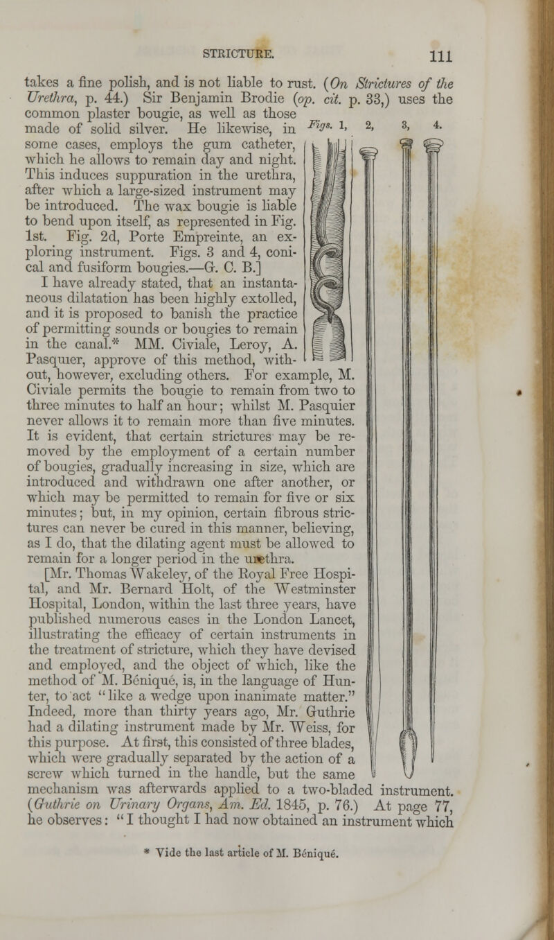 Figs. 2, 8, takes a fine polish, and is not liable to rust. {On Strictures of the Urethra, p. 44.) Sir Benjamin Brodie {op. cit. p. 33,) uses the common plaster bougie, as well as those made of solid silver. He likewise, in some cases, employs the gum catheter, which he allows to remain day and night. This induces suppuration in the urethra, after which a large-sized instrument may be introduced. The wax bougie is liable to bend upon itself, as represented in Fig. 1st. Fig. 2d, Porte Empreinte, an ex- ploring instrument. Figs. 3 and 4, coni- cal and fusiform bougies.—Gr. C. B.] I have already stated, that an instanta- neous dilatation has been highly extolled, and it is proposed to banish the practice of permitting sounds or bougies to remain in the canal* MM. Civiale, Leroy, A. Pasquier, approve of this method, with- out, however, excluding others. For example, M. Civiale permits the bougie to remain from two to three minutes to half an hour; whilst M. Pasquier never allows it to remain more than five minutes. It is evident, that certain strictures may be re- moved by the employment of a certain number of bougies, gradually increasing in size, which are introduced and withdrawn one after another, or which may be permitted to remain for five or six minutes; but, in my opinion, certain fibrous stric- tures can never be cured in this manner, believing, as I do, that the dilating agent must be allowed to remain for a longer period in the urethra. [Mr. Thomas Wakeley, of the Eoyal Free Hospi- tal, and Mr. Bernard Holt, of the Westminster Hospital, London, within the last three years, have published numerous cases in the London Lancet, illustrating the efficacy of certain instruments in the treatment of stricture, which they have devised and employed, and the object of which, like the method of M. Benique, is, in the language of Hun- ter, to act like a wedge upon inanimate matter. Indeed, more than thirty years ago, Mr. Guthrie had a dilating instrument made by Mr. Weiss, for this purpose. At first, this consisted of three blades, which were gradually separated by the action of a screw which turned in the handle, but the same mechanism was afterwards applied to a two-bladed instrument. {Guthrie on Urinary Organs, Am. Ed. 1845, p. 76.) At page 77, he observes: I thought I had now obtained an instrument which * Vide the last article of M. Btmique.