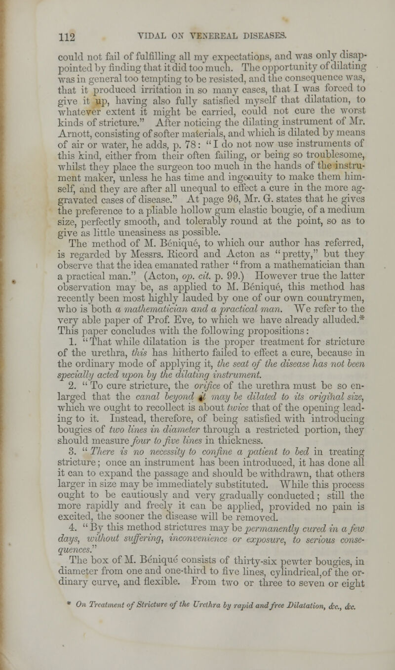 could not fail of fulfilling all my expectations, and was only disap- pointed by finding that it did too much. The opportunity of dilating was in general too tempting to be resisted, and the consequence was, that it produced irritation in so many cases, that I was forced to give it up, having also fully satisfied myself that dilatation, to whatever extent it might be carried, could not cure the worst kinds of stricture. After noticing the dilating instrument of Mr. Arnott, consisting of softer materials, and which is dilated by means of air or water, he adds, p. 78: I do not now use instruments of this kind, either from their often failing, or being so troublesome, whilst they place the surgeon too much in the hands of the instru- ment maker, unless he has time and ingenuity to make them him- self, and they are after all unequal to effect a cure in the more ag- gravated cases of disease. At page 96, Mr. Gr. states that he gives the preference to a pliable hollow gum elastic bougie, of a medium size, perfectly smooth, and tolerably round at the point, so as to give as little uneasiness as possible. The method of M. Benique, to which our author has referred, is regarded by Messrs. Eicord and Acton as pretty, but they observe that the idea emanated rather from a mathematician than a practical man. (Acton, op. cit. p. 99.) However true the latter observation may be, as applied to M. Benique, this method has recently been most highly lauded by one of our own countrymen, who is both a mathematician and a practical man. We refer to the very able paper of Prof. Eve, to which we have already alluded.* This paper concludes with the following propositions: 1.  That while dilatation is the proper treatment for stricture of the urethra, this has hitherto failed to effect a cure, because in the ordinary mode of applying it, the seat of the disease has not been specially acted upon by the dilating instrument. 2. To cure stricture, the orifice of the urethra must be so en- larged that the canal beyond %t may be dilated to its original size, which we ought to recollect is about twice that of the opening lead- ing to it. Instead, therefore, of being satisfied with introducing bougies of two lines in diameter through a restricted portion, they should measure four to five lines in thickness. 3.  There is no necessity to confine a patient to bed in treating stricture; once an instrument has been introduced, it has done all it can to expand the passage and should be withdrawn, that others larger in size may be immediately substituted. While this process ought to be cautiously and very gradually conducted; still the more rapidly and freely it can be applied, provided no pain is excited, the sooner the disease will be removed. 4.  By this method strictures maybe permanently cured in a few days, without suffering, inconvenience or exposure, to serious conse- quences.^ The box of M. Benique consists of thirty-six pewter bougies, in diameter from one and one-third to five lines, cylindrical,of the or- dinary curve, and flexible. From two or three to seven or eight * On Treatment of Stricture of the Urethra by rapid and free Dilatation, dr., dec.
