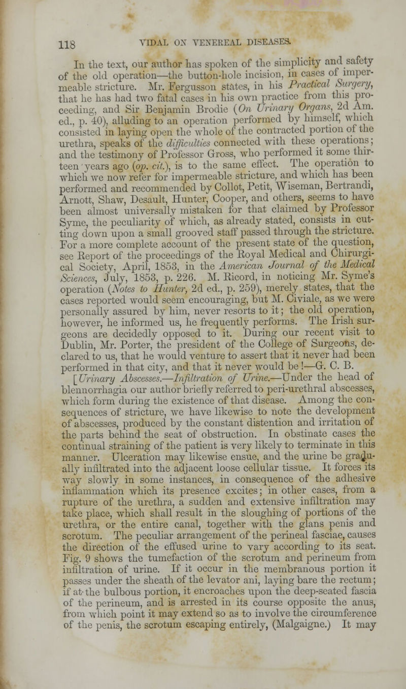 In the text, our author has spoken of the simplicity and safety of the old operation—the button-hole incision, in cases of imper- meable stricture. Mr. Eergusson states, in his Practical Surgery, that he has had two fatal cases in his own practice from this pro- ceeding, and Sir Benjamin Brodie {On Urinary Organs, 2d Am. ed., p. 40), alluding to an operation performed by himself, which consisted in laying open the whole of the contracted portion of the urethra, speaks of the difficulties connected with these operations; and the testimony of Professor Gross, who performed it some thir- teen years ago {op. cit.), is to the same effect. The operation to which Ave now refer for impermeable stricture, and which has been performed and recommended by Collot, Petit, Wiseman, Bertrandi, Arnott, Shaw, Desault, Hunter, Cooper, and others, seems to have been almost universally mistaken for that claimed by Professor Syme, the peculiarity of which, as already stated, consists in cut- ting down upon a small grooved staff passed through the stricture. For a more complete account of the present state of the question, see Keport of the proceedings of the Koyal Medical and Chirurgi- cal Society, April, 1853, in the American Journal of the Medical Sciences, July, 1853, p. 226. M. Ricord, in noticing Mr. Syme's operation {Notes to Hunter, 2d ed., p. 259), merely states, that the cases reported would seem encouraging, but M. Civiale, as we were personally assured by him, never resorts to it; the old operation, however, he informed us, he frequently performs. The Irish sur- geons are decidedly opposed to it. During our recent visit to Dublin, Mr. Porter, the president of the College of Surgeons, de- clared to us, that he would venture to assert that it never had been performed in that city, and that it never would be !—Gr. C. B. [Urinary Abscesses.—Infiltration of Urine.—Under the head of blennorrhagia our author briefly referred to peri-urethral abscesses, which form during the existence of that disease. Among the con- sequences of stricture, we have likewise to note the development of abscesses, produced by the constant distention and irritation of the parts behind the seat of obstruction. In obstinate cases the continual straining of the patient is very likely to terminate in this manner. Ulceration may likewise ensue, and the urine be gradu- ally infiltrated into the adjacent loose cellular tissue. It forces its way slowly in some instances, in consequence of the adhesive inflammation which its presence excites; in other cases, from a rupture of the urethra, a sudden and extensive infiltration may take place, which shall result in the sloughing of portions of the urethra, or the entire canal, together with the glans penis and scrotum. The peculiar arrangement of the perineal fasciae, causes the direction of the effused urine to vary according to its seat. Fig. 9 shows the tumefaction of the scrotum and perineum from infiltration of urine. If it occur in the membranous portion it passes under the sheath of the levator ani, laying bare the rectum; if at- the bulbous portion, it encroaches upon the deep-seated fascia of the perineum, and is arrested in its course opposite the anus, from which point it may extend so as to involve the circumference of the penis, the scrotum escaping entirely, (Malgaigne.) It may