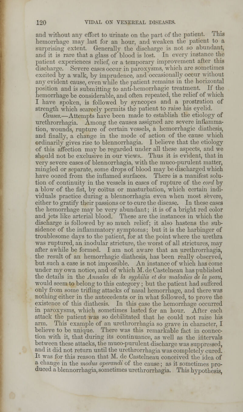 and without any effort to urinate on the part of the patient. This hemorrhage may last for an hour, and weaken the patient to a surprising extent. Generally the discharge is not so abundant, and it is rare that a glass of blood is lost, In every instance the patient experiences relief, or a temporary improvement after this discharge. Severe cases occur in paroxysms, which arc sometimes excited by a walk, by imprudence, and occasionally occur without any evident cause, even while the patient remains in the horizontal position and is submitting to anti-hemorrhagic treatment. If the hemorrhage be considerable, and often repeated, the relief of which I have spoken, is followed by syncopes and a prostration of strength which scarcely permits the patient to raise his eyelid. Causes.—Attempts have been made to establish the etiology of urethrorrhagia. Among the causes assigned are severe inflamma- tion, wounds, rupture of certain vessels, a hemorrhagic diathesis, and finally, a change in the mode of action of the cause which ordinarily gives rise to blennorrhagia. I believe that the etiology of this affection may be regarded under all these aspects, and we should not be exclusive in our views.. Thus it is evident, that in very severe cases of blennorrhagia, with the muco-purulent matter, mingled or separate, some drops of blood may be discharged which have oozed from the inflamed surfaces. There is a manifest solu- tion of continuity in the vessels in cases of rupture of the cord by a blow of the fist, by coitus or masturbation, which certain indi- viduals practice during a blennorrhagia even when most severe, either to gratify their passions or to cure the disease. In these cases the hemorrhage may be very abundant; it is of a bright red color and jets like arterial blood. These are the instances in which the discharge is followed by so much relief; it also hastens the sub- sidence of the inflammatory symptoms; but it is the harbinger of troublesome days to the patient, for at the point where the urethra was ruptured, an modular stricture, the worst of all strictures, may after awhile be formed. I am not aware that an urethrorrhagia, the result of an hemorrhagic diathesis, has been really observed, but such a case is not impossible. An instance of which has come under my own notice, and of which M. de Castelneau has published the details in the Annates de la syphilis et des maladies de la peau, would seem to belong to this category; but the patient had suffered only from some trifling attacks of nasal hemorrhage, and there was nothing either in the antecedents or in what followed, to prove the existence of this diathesis. In this case the hemorrhage occurred in paroxysms, which sometimes lasted for an hour. After each attack the patient was so debilitated that he could not raise his arm. This example of an urethrorrhagia so grave in character, I believe to be unique. There was this remarkable fact in connec- tion with it, that during its continuance, as well as the intervals between these attacks, the muco-purulent discharge was suppressed, and it did not return until the urethrorrhagia was completely cured. It was for this reason that M. de Castelneau conceived the idea of a change in the modus operandi of the cause; as it sometimes pro- duced a blennorrhagia, sometimes urethrorrhagia. This hypothesis,