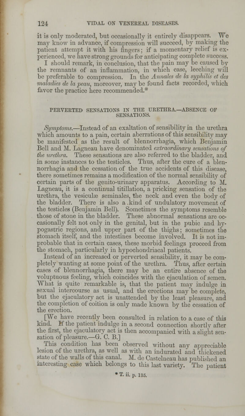 it is only moderated, but occasionally it entirely disappears. We may know in advance, if compression will succeed, by making the patient attempt it with his fingers; if a momentary relief is ex- perienced, we have strong grounds for anticipating complete success. I should remark, in conclusion, that the pain may be caused by the remnants of an inflammation, in which case, leeching will be preferable to compression. In the Annates de la syphilis et des maladies de la peau, moreover, may be found facts recorded, which favor the practice here recommended.* PERVERTED SENSATIONS IN THE URETHRA—ABSENCE OF SENSATIONS. /Symptoms.—Instead of an exaltation of sensibility in the urethra which amounts to a pain, certain aberrations of this sensibility may be manifested as the result of blennorrhagia, which Benjamin Bell and M. Lagneau have denominated extraordinary sensations of the urethra. These sensations are also referred to the bladder, and in some instances to the testicles. Thus, after the cure of a blen- norrhagia and the cessation of the true accidents of this disease, there sometimes remains a modification of the normal sensibility of certain parts of the genito-urinary apparatus. According to M. Lagneau, it is a continual titillation, a pricking sensation of the urethra, the vesiculae seminales, the neck and even the body of the bladder. There is also a.kind of undulatory movement of the testicles (Benjamin Bell). Sometimes the symptoms resemble those of stone in the bladder. These abnormal sensations are oc- casionally felt not only in the genital, but in the pubic and hy- pogastric regions, and upper part of the thighs; sometimes the stomach itself, and the intestines become involved. It is not im- probable that in certain cases, these morbid feelings proceed from the stomach, particularly in hypochondriacal patients. Instead of an increased or perverted sensibility, it may be com- pletely wanting at some point of the urethra. Thus, after certain cases of blennorrhagia, there may be an entire absence of the voluptuous feeling, which coincides with the ejaculation of semen. What is quite remarkable is, that the patient may indulge in sexual intercourse as usual, and the erections may be complete, but the ejaculatory act is unattended by the least pleasure, and the completion of coition is only made known by the cessation of the erection. [We have recently been consulted in relation to a case of this kind. If the patient indulge in a second connection shortly after the first, the ejaculatory act is then accompanied with a slight sen- sation of pleasure.—G. C. B.] This condition has been observed without any appreciable lesion of the urethra, as well as with an indurated and thickened state of the walls of this canal. M. de Castelneau has published an interesting case which belongs to this last variety. The patient * T. ii. p. 135.