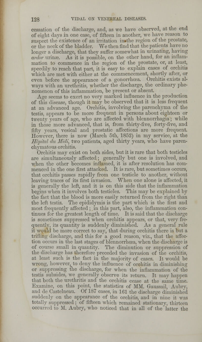 cessation of the discharge, and, as we have observed, at the end of eight days in one case, of fifteen in another, we have reason to suspect the existence of an irritation imthe region of the prostate, or the neck of the bladder. We then find that the patients have no longer a discharge, that they suffer somewhat in urinating, having ardor urinee. As it is possible, on the other hand, for an inflam- mation to commence in the region of the prostate, or, at least, speedily to reach that part, it is easy to explain cases of orchitis which are met with either at the commencement, shortly after, or even before the appearance of a gonorrhoea. Orchitis exists al- ways with an urethritis, whether the discharge, the ordinary phe- nomenon of this inflammation, be present or absent. Age seems to exert no very marked influence in the production of this disease, though it may be observed that it is less frequent at an advanced age. Orchitis, involving the parenchyma of the testis, appears to be more frequent in persons about eighteen or twentj- }rears of age, who are affected with blennorrhagia; while in those more advanced, that is, from thirty-five, forty-five, and fifty years, vesical and prostatic affections are more frequent. However, there is now (March 5th, 1852) in my service, at the Hopital du Midi, two patients, aged thirty years, who have paren- chymatous orchitis. Orchitis may exist on both sides, but it is rare that both testicles are simultaneously affected; generally but one is involved, and when the other becomes inflamed, it is after resolution has com- menced in the one first attacked. It is rare, but sometimes occurs, that orchitis passes rapidly from one testicle to another, without leaving traces of its first invasion. When one alone is affected, it is generally the left, and it is on this side that the inflammation begins when it involves both testicles. This may be explained by the fact that the blood is more easily returned from the right than the left testis. The epididymis is the part which is the first and most frequently affected ;. in this part, also, the inflammation con- tinues for the greatest length of time. It is said that the discharge is sometimes suppressed when orchitis appears, or that, very fre- quently, its quantity is suddenly diminished. As a general rule it would be more correct to say, that during orchitis there is but a trifling discharge, and this for a good reason, viz., that the affec- tion occurs in the last stages of blennorrhcea, when the discharge is of course small in quantity. The diminution or suppression of the discharge has therefore preceded the invasion of the orchitis, at least such is the fact in the majority of cases. It would be wrong, however, to deny the influence of orchitis in diminishing or suppressing the discharge, for when the inflammation of the testis subsides, we generally observe its return. It may happen that both the urethritis and the orchitis cease at the same time. Examine, on this point, the statistics of MM. Gaussail, Aubry, and de Castelneau. Of 187 cases, in 161 the discharge diminished suddenly on the appearance of the orchitis, and in nine it was totally suppressed; of fifteen which remained stationary, thirteen occurred to M. Aubry, who noticed that in all of the latter the