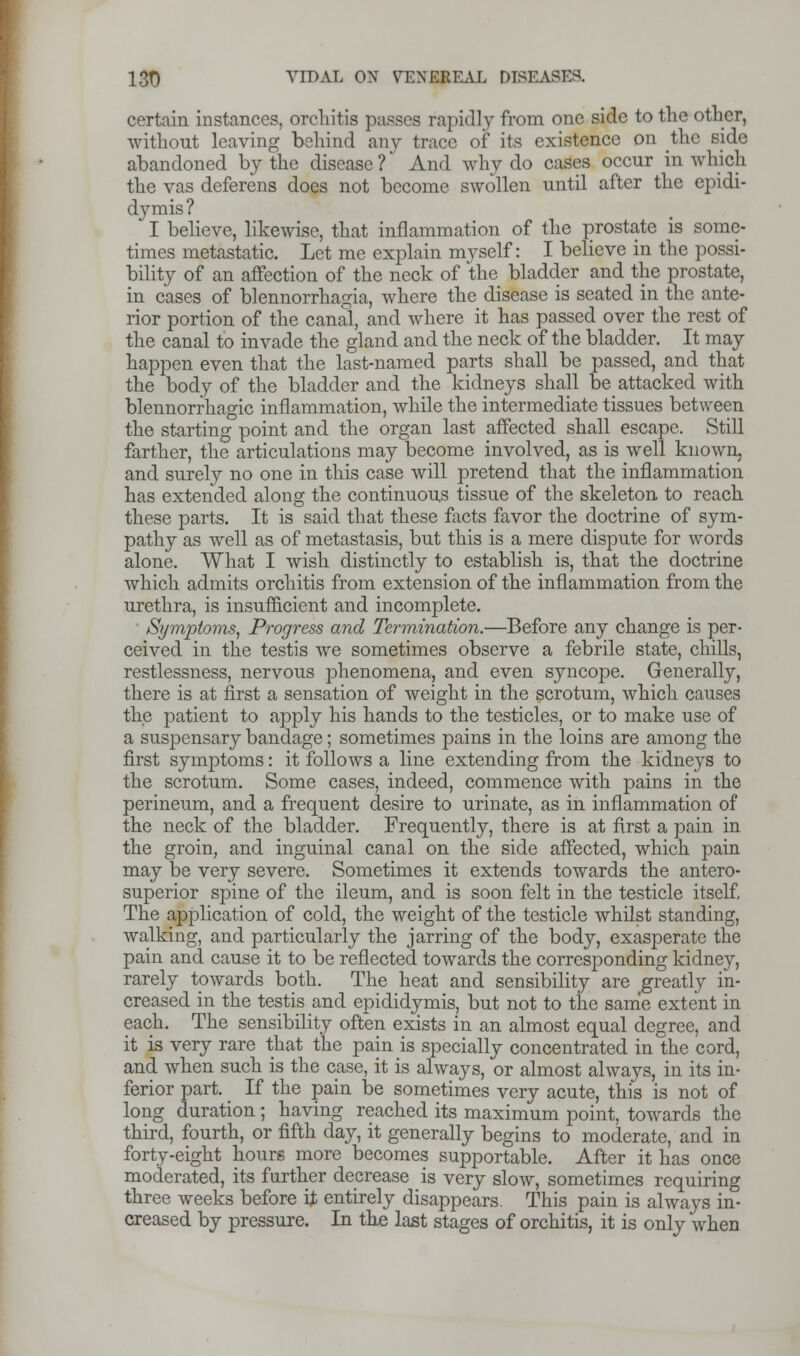 certain instances, orchitis passes rapidly from one side to the other, without leaving behind any trace of its existence on the side abandoned by the disease ? And why do cases occur in which the vas deferens does not become swollen until after the epidi- dymis ? I believe, likewise, that inflammation of the prostate is some- times metastatic. Let me explain myself: I believe in the possi- bility of an affection of the neck of the bladder and the prostate, in cases of blennorrhagia, where the disease is seated in the ante- rior portion of the canal, and where it has passed over the rest of the canal to invade the gland and the neck of the bladder. It may happen even that the last-named parts shall be passed, and that the body of the bladder and the kidneys shall be attacked with blennorrhagic inflammation, while the intermediate tissues between the starting point and the organ last affected shall escape. Still farther, the articulations may become involved, as is well known, and surely no one in this case will pretend that the inflammation has extended along the continuous tissue of the skeleton to reach these parts. It is said that these facts favor the doctrine of sym- pathy as well as of metastasis, but this is a mere dispute for words alone. What I wish distinctly to establish is, that the doctrine which admits orchitis from extension of the inflammation from the urethra, is insufficient and incomplete. • Symptoms, Progress and Termination.—Before any change is per- ceived in the testis we sometimes observe a febrile state, chills, restlessness, nervous phenomena, and even syncope. Generally, there is at first a sensation of weight in the scrotum, which causes the patient to apply his hands to the testicles, or to make use of a suspensary bandage; sometimes pains in the loins are among the first symptoms: it follows a line extending from the kidneys to the scrotum. Some cases, indeed, commence with pains in the perineum, and a frequent desire to urinate, as in inflammation of the neck of the bladder. Frequently, there is at first a pain in the groin, and inguinal canal on the side affected, which pain may be very severe. Sometimes it extends towards the antero- superior spine of the ileum, and is soon felt in the testicle itself. The application of cold, the weight of the testicle whilst standing, walking, and particularly the jarring of the body, exasperate the pain and cause it to be reflected towards the corresponding kidney, rarely towards both. The heat and sensibility are greatly in- creased in the testis and epididymis, but not to the same extent in each. The sensibility often exists in an almost equal degree, and it is very rare that the pain is specially concentrated in the cord, and when such is the case, it is always, or almost always, in its in- ferior part. If the pain be sometimes very acute, this is not of long duration ; having reached its maximum point, towards the third, fourth, or fifth day, it generally begins to moderate, and in forty-eight hours more becomes supportable. After it has once moderated, its further decrease is very slow, sometimes requiring three weeks before It entirely disappears. This pain is always in- creased by pressure. In the last stages of orchitis, it is only when