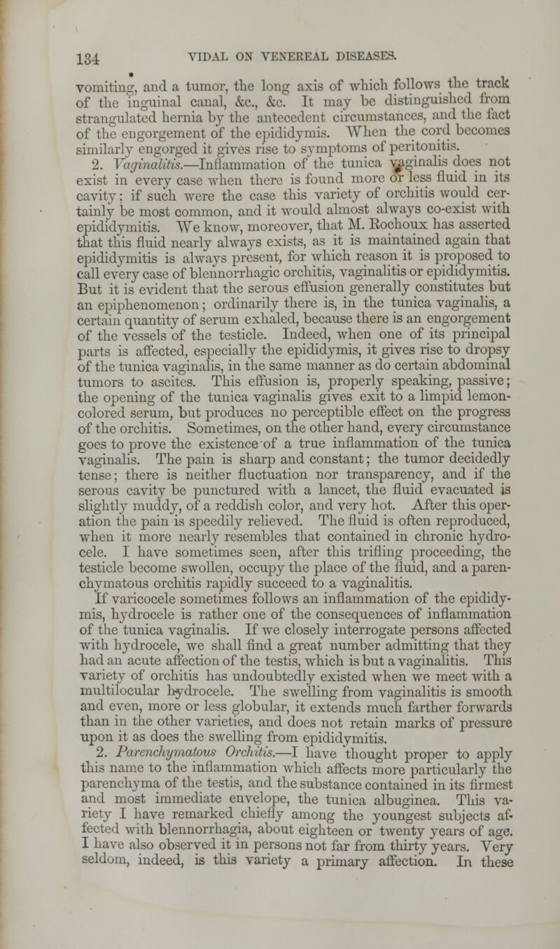 vomiting, and a tumor, the long axis of which follows the track of the inguinal canal, kc, &c. It may be distinguished from strangulated hernia by the antecedent circumstances, and the fact of the engorgement of the epididymis. When the cord becomes similarly engorged it gives rise to symptoms of peritonitis. 2. Vaginalitis.—Inflammation of the tunica vaginalis does not exist in every case when there is found more or less fluid in its cavity; if such were the case this variety of orchitis would cer- tainly be most common, and it would almost always co-exist with epididymitis. We know, moreover, that M. Eochoux has asserted that this fluid nearly always exists, as it is maintained again that epididymitis is always present, for which reason it is proposed to call every case of blennorrhagic orchitis, vaginalitis or epididymitis. But it is evident that the serous effusion generally constitutes but an epiphenomenon; ordinarily there is, in the tunica vaginalis, a certain quantity of serum exhaled, because there is an engorgement of the vessels of the testicle. Indeed, when one of its principal parts is affected, especially the epididymis, it gives rise to dropsy of the tunica vaginalis, in the same manner as do certain abdominal tumors to ascites. This effusion is, properly speaking, passive; the opening of the tunica vaginalis gives exit to a limpid lemon- colored serum, but produces no perceptible effect on the progress of the orchitis. Sometimes, on the other hand, every circumstance goes to prove the existence of a true inflammation of the tunica vaginalis. The pain is sharp and constant; the tumor decidedly tense; there is neither fluctuation nor transparency, and if the serous cavity be punctured with a lancet, the fluid evacuated is slightly muddy, of a reddish color, and very hot. After this oper- ation the pain is speedily relieved. The fluid is often reproduced, when it more nearly resembles that contained in chronic hydro- cele. I have sometimes seen, after this trifling proceeding, the testicle become swollen, occupy the place of the fluid, and a paren- clrymatous orchitis rapidly succeed to a vaginalitis. If varicocele sometimes follows an inflammation of the epididy- mis, hydrocele is rather one of the consequences of inflammation of the tunica vaginalis. If we closely interrogate persons affected with hydrocele, we shall find a great number admitting that they had an acute affection of the testis, which is but a vaginalitis. This variety of orchitis has undoubtedly existed when we meet with a multilocular hydrocele. The swelling from vaginalitis is smooth and even, more or less globular, it extends much farther forwards than in the other varieties, and does not retain marks of pressure upon it as does the swelling from epididymitis. 2. Parenchymatous Orchitis.—I have thought proper to apply this name to the inflammation which affects more particularly the parenchyma of the testis, and the substance contained in its firmest and most immediate envelope, the tunica albuginea. This va- riety I have remarked chiefly among the youngest subjects af- fected with blennorrhagia, about eighteen or twenty years of age. I have also observed it in persons not far from thirty years. Very seldom, indeed, is this variety a primary affection. In these