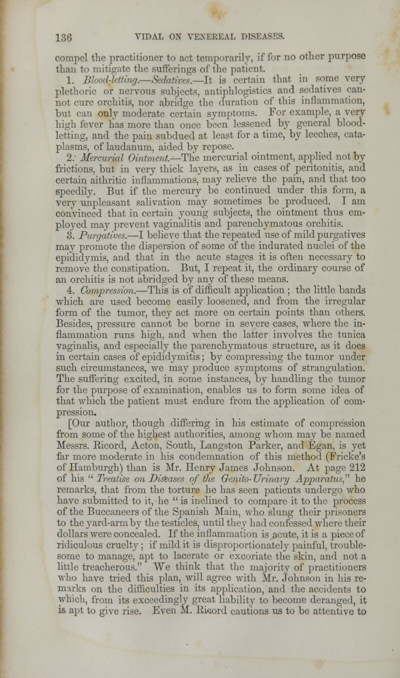 compel the practitioner to act temporarily, if for no other purpose than to mitigate the sufferings of tin- patient. 1. Blood-letting.—Sedatives.—h is certain that in some very plethoric or nervous subjects, antiphlogistics and sedatives can- not cure orchitis, nor abridge the miration of this inflammation, but can only moderate certain symptoms. For example, a very high fever has more than once been lessened by general blood- letting, and the pain subdued at least for a time, by leeches, cata- plasms, of laudanum, aided by repose. 2: Mercurial Ointment.—The mercurial ointment, applied not by frictions, but in very thick layers, as in cases of peritonitis, and certain aithritic inflammations, may relieve the pain, and that too speedily. But if the mercury be continued under this form, a very unpleasant salivation may sometimes be produced. I am convinced that in certain young subjects, the ointment thus em- ployed may prevent vaginalitis and parenchymatous orchitis. 3. Purgatives.—I believe that the repeated use of mild purgatives may promote the dispersion of some of the indurated nuclei of the epididymis, and that in the acute stages it is often necessary to remove the constipation. But, I repeat it, the ordinary course of an orchitis is not abridged by any of these means. 4. Compression.—This is of difficult application ; the little bands which are used become easily loosened, and from the irregular form of the tumor, they act more on certain points than others. Besides, pressure cannot be borne in severe cases, where the in- flammation runs high, and when the latter involves the tunica vaginalis, and especially the parenchymatous structure, as it does in certain cases of epididymitis; by compressing the tumor under such circumstances, we may produce symptoms of strangulation. The suffering excited, in some instances, by handling the tumor for the purpose of examination, enables us to form some idea of that which the patient must endure from the application of com- pression. [Our author, though differing in his estimate of compression from some of the highest authorities, among whom may be named Messrs. Eicord, Acton, South, Langston Parker, and Egan, is yet far more moderate in his condemnation of this method (Fricke's of Hamburgh) than is Mr. Henry James Johnson. At page 212 of his  Treatise on Diseases of the Genito-Urinary Apparatus he remarks, that from the torture he has seen patients undergo who have submitted to it, he  is inclined to compare it to the process of the Buccaneers of the Spanish Main, who slung their prisoners to the yard-arm by the testicles, until they had confessed where their dollars were concealed. If the inflammation is acute, it is a piece of ridiculous cruelty; if mild it is disproportionately painful, trouble- some to manage, apt to lacerate or excoriate the skin, and not a little treacherous. We think that the majority of practitioners who have tried this plan, will agree with Mr. Johnson in his re- marks on the difficulties in its application, and the accidents to which, from its exceedingly great liability to become deranged, it ia apt to give rise. Even M. Eword cautions us to be attentive to