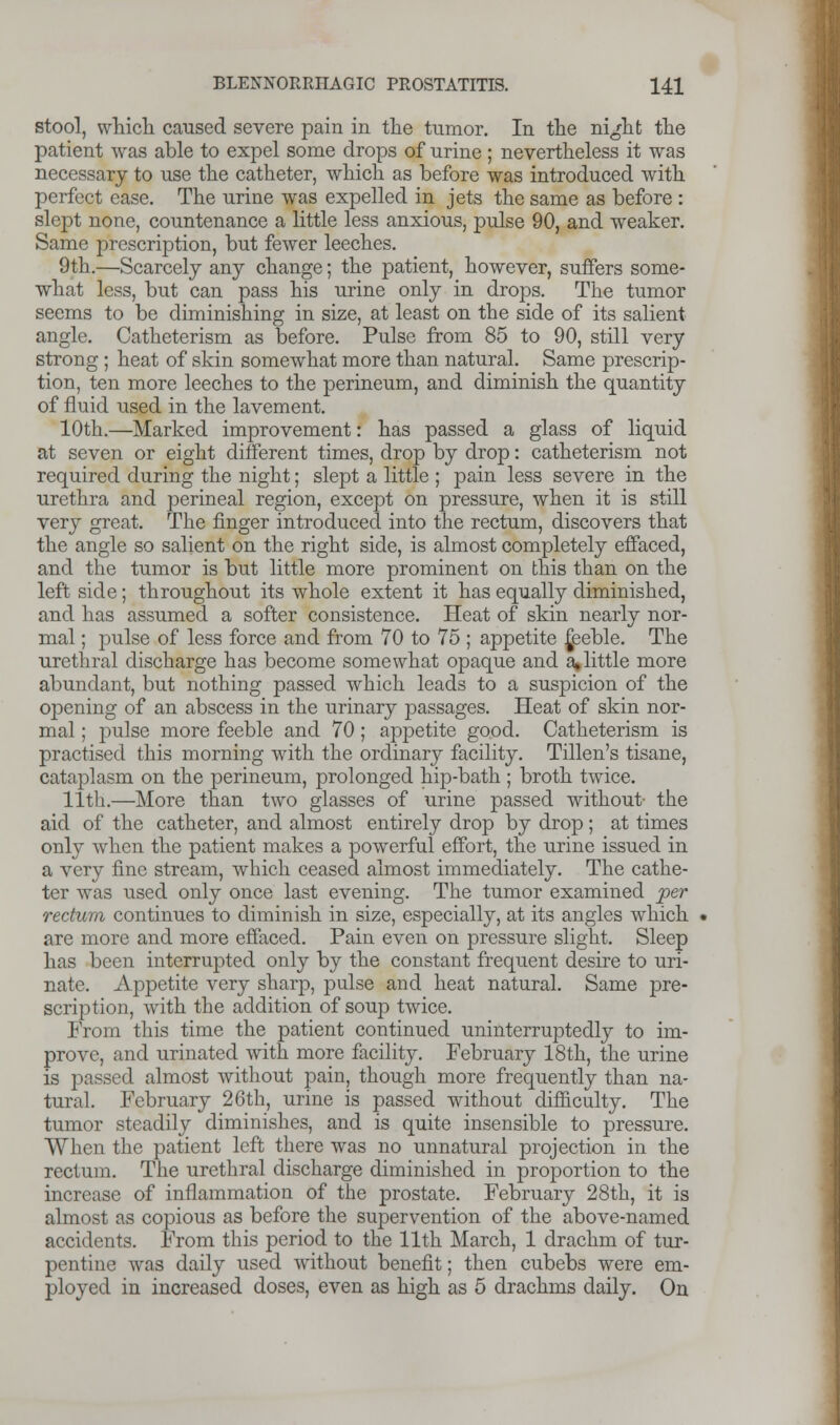 stool, which caused severe pain in the tumor. In the night the patient was able to expel some drops of urine ; nevertheless it was necessary to use the catheter, which as before was introduced with perfect ease. The urine was expelled in jets the same as before : slept none, countenance a little less anxious, pulse 90, and weaker. Same prescription, but fewer leeches. 9th.—Scarcely any change; the patient, however, suffers some- what less, but can pass his urine only in drops. The tumor seems to be diminishing in size, at least on the side of its salient angle. Catheterism as before. Pulse from 85 to 90, still very strong; heat of skin somewhat more than natural. Same prescrip- tion, ten more leeches to the perineum, and diminish the quantity of fluid used in the lavement. 10th.—Marked improvement: has passed a glass of liquid at seven or eight different times, drop by drop: catheterism not required during the night; slept a little ; pain less severe in the urethra and perineal region, except on pressure, when it is still very great. The finger introduced into the rectum, discovers that the angle so salient on the right side, is almost completely effaced, and the tumor is but little more prominent on this than on the left side; throughout its whole extent it has equally diminished, and has assumed a softer consistence. Heat of skin nearly nor- mal ; pulse of less force and from 70 to 75 ; appetite feeble. The urethral discharge has become somewhat opaque and a,little more abundant, but nothing passed which leads to a suspicion of the opening of an abscess in the urinary passages. Heat of skin nor- mal ; pulse more feeble and 70; appetite good. Catheterism is practised this morning with the ordinary facility. Tillen's tisane, cataplasm on the perineum, prolonged hip-bath ; broth twice. 11th.—More than two glasses of urine passed without- the aid of the catheter, and almost entirely drop by drop ; at times only when the patient makes a powerful effort, the urine issued in a very fine stream, which ceased almost immediately. The cathe- ter was used only once last evening. The tumor examined per rectum continues to diminish in size, especially, at its angles which are more and more effaced. Pain even on pressure slight. Sleep has been interrupted only by the constant frequent desire to uri- nate. Appetite very sharp, pulse and heat natural. Same pre- scription, with the addition of soup twice. From this time the patient continued uninterruptedly to im- prove, and urinated with more facility. February 18th, the urine is passed almost without pain, though more frequently than na- tural. February 26th, urine is passed without difficulty. The tumor steadily diminishes, and is quite insensible to pressure. When the patient left there was no unnatural projection in the rectum. The urethral discharge diminished in proportion to the increase of inflammation of the prostate. February 28th, it is almost as copious as before the supervention of the above-named accidents. From this period to the 11th March, 1 drachm of tur- pentine was daily used without benefit; then cubebs were em- ployed in increased doses, even as high as 5 drachms daily. On