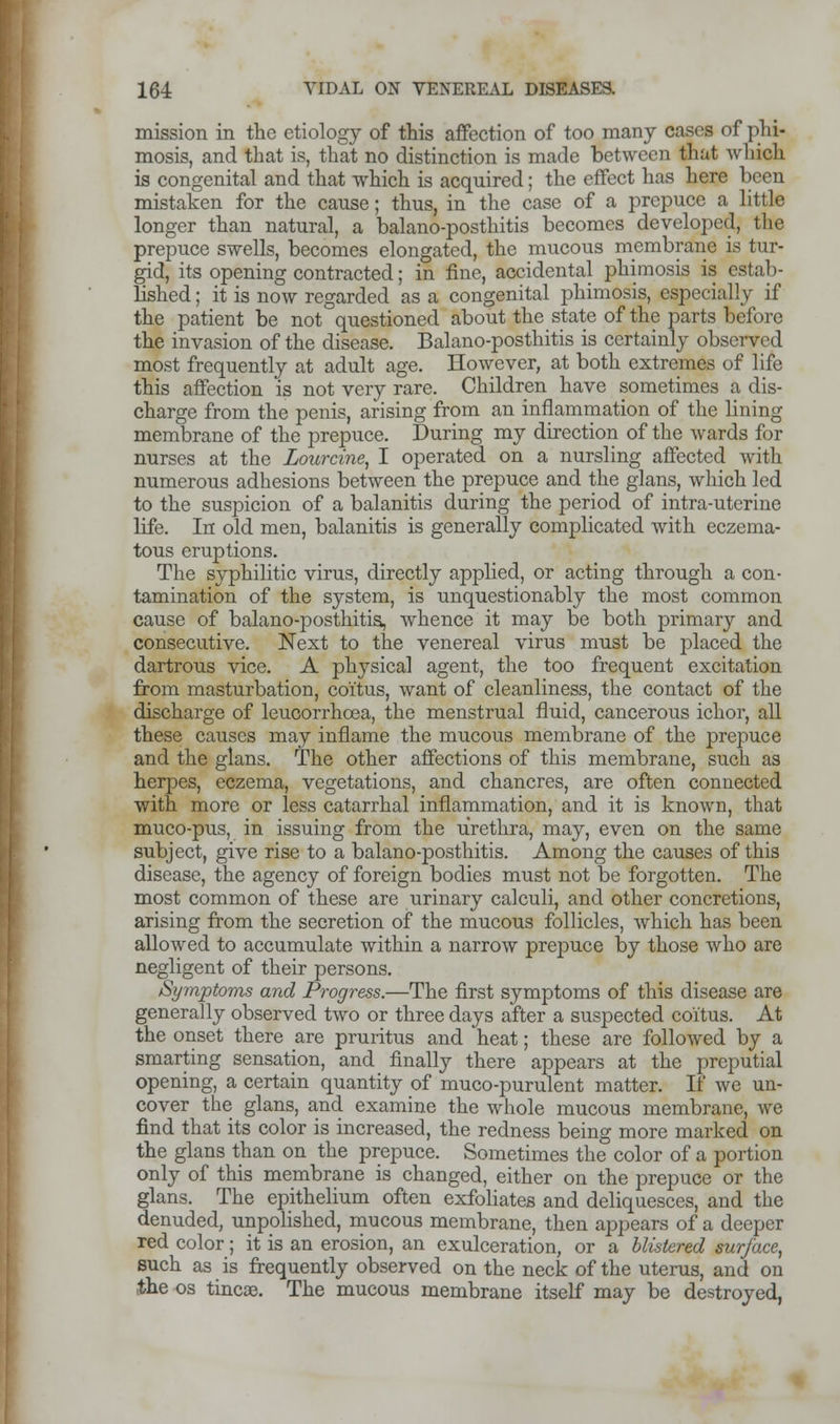 mission in the etiology of this affection of too many cases of phi- mosis, and that is, that no distinction is made between that which is congenital and that which is acquired; the effect has here been mistaken for the cause; thus, in the case of a prepuce a little longer than natural, a balano-posthitis becomes developed, the prepuce swells, becomes elongated, the mucous membrane is tur- gid, its opening contracted; in fine, accidental phimosis is estab- lished ; it is now regarded as a congenital phimosis, especially if the patient be not questioned about the state of the parts before the invasion of the disease. Balano-posthitis is certainly observed most frequently at adult age. However, at both extremes of life this affection is not very rare. Children have sometimes a dis- charge from the penis, arising from an inflammation of the lining membrane of the prepuce. During my direction of the wards for nurses at the Lourcine, I operated on a nursling affected with numerous adhesions between the prepuce and the glans, which led to the suspicion of a balanitis during the period of intra-uterinc life. In old men, balanitis is generally complicated with eczema- tous eruptions. The syphilitic virus, directly applied, or acting through a con- tamination of the system, is unquestionably the most common cause of balano-posthitis, whence it may be both primary and consecutive. Next to the venereal virus must be placed the dartrous vice. A physical agent, the too frequent excitation from masturbation, coitus, want of cleanliness, the contact of the discharge of leucorrhoea, the menstrual fluid, cancerous ichor, all these causes may inflame the mucous membrane of the prepuce and the glans. The other affections of this membrane, such as herpes, eczema, vegetations, and chancres, are often connected with more or less catarrhal inflammation, and it is known, that muco-pus, in issuing from the urethra, may, even on the same subject, give rise to a balano-posthitis. Among the causes of this disease, the agency of foreign bodies must not be forgotten. The most common of these are urinary calculi, and other concretions, arising from the secretion of the mucous follicles, which has been allowed to accumulate within a narrow prepuce by those who are negligent of their persons. Symptoms and Progress.—The first symptoms of this disease are generally observed two or three days after a suspected coitus. At the onset there are pruritus and heat; these are followed by a smarting sensation, and finally there appears at the preputial opening, a certain quantity of muco-purulent matter. If we un- cover the glans, and examine the whole mucous membrane, we find that its color is increased, the redness being more marked on the glans than on the prepuce. Sometimes the color of a portion only of this membrane is changed, either on the prepuce or the glans. The epithelium often exfoliates and deliquesces, and the denuded, unpolished, mucous membrane, then appears of a deeper red color; it is an erosion, an exulceration, or a blistered surface, such as is frequently observed on the neck of the uterus, and on the os tineas. The mucous membrane itself may be destroyed,