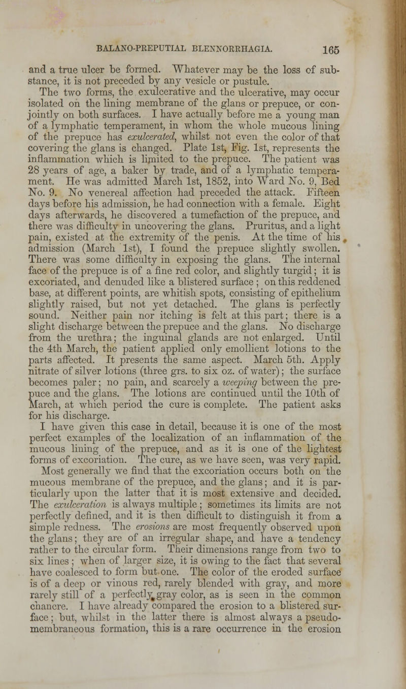 and a true ulcer be formed. Whatever may be the loss of sub- stance, it is not preceded bj any vesicle or pustule. The two forms, the exulcerative and the ulcerative, may occur isolated on the lining membrane of the glans or prepuce, or con- jointly on both surfaces. I have actually before me a young man of a lymphatic temperament, in whom the whole mucous lining of the prepuce has exulcerated, whilst not even the color of that covering the glans is changed. Plate 1st, Fig. 1st, represents the inflammation which is limited to the prepuce. The patient was 28 years of age, a baker by trade, and of a lymphatic tempera- ment. He was admitted March 1st, 1852, into Ward No. 9, Bed No. 9. No venereal affection had preceded the attack. Fifteen days before his admission, he had connection with a female. Eight days afterwards, he discovered a tumefaction of the prepuce, and there was difficulty in uncovering the glans. Pruritus, and a light pain, existed at the extremity of the penis. At the time of his j admission (March 1st), I found the prepuce slightly swollen. There was some difficulty in exposing the glans. The internal face of the prepuce is of a fine red color, and slightly turgid; it is excoriated, and denuded like a blistered surface ; on this reddened base, at different points, are whitish spots, consisting of epithelium slightly raised, but not yet detached. The glans is perfectly sound. Neither pain nor itching is felt at this part; there is a slight discharge between the prepuce and the glans. No discharge from the urethra; the inguinal glands are not enlarged. Until the 4th March, the patient applied only emollient lotions to the parts affected. It presents the same aspect. March 5th. Apply nitrate of silver lotions (three grs. to six oz. of water); the surface becomes paler; no pain, and scarcely a weeping between the pre- puce and the glans. The lotions are continued until the 10th of March, at which period the cure is complete. The patient asks for his discharge. I have given this case in detail, because it is one of the most perfect examples of the localization of an inflammation of the mucous lining of the prepuce, and as it is one of the lightest forms of excoriation. The cure, as we have seen, was very rapid. Most generally we find that the excoriation occurs both on the mucous membrane of the prepuce, and the glans; and it is par- ticularly upon the latter that it is most extensive and decided. The exulceration is always multiple; sometimes its limits are not perfectly defined, and it is then difficult to distinguish it from a simple redness. The erosions are most frequently observed upon the glans; they are of an irregular shape, and have a tendency rather to the circular form. Their dimensions range from two to six lines ; when of larger size, it is owing to the fact that several have coalesced to form but one. The color of the eroded surface is of a deep or vinous red, rarely blended with gray, and more rarely still of a perfectly^gray color, as is seen in the common chancre. I have already compared the erosion to a blistered sur- face ; but, whilst in the latter there is almost always a pseudo- membraneous formation, this is a rare occurrence in the erosion