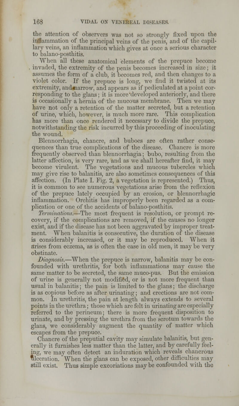 the attention of observers was not so strongly fixed upon the inflammation of the principal veins of the penis, and of the capil- lary veins, an inflammation which gives at once a serious character to balano-posthitis. When all these anatomical elements of the prepuce become . invaded, the extremity of the penis becomes increased in size; it assumes the form of a club, it becomes red, and then changes to a violet color. If the prepuce is long, we find it twisted at its extremity, andmarrow, and appears as if pediculated at a point cor- responding to the glans; it is more developed anteriorly, and there is occasionally a hernia of the mucous membrane. Then we may have not only a retention of the matter secreted, but a retention of urine, which, however, is much more rare. This complication has more than once rendered it necessary to divide the prepuce, notwithstanding the risk incurred by this proceeding of inoculating the wound. Blennorrhagia, chancre, and buboes are often rather conse- quences than true complications of the disease. Chancre is more frequently observed than blennorrhagia; bubo, resulting from the latter affection, is very rare, and as we shall hereafter find, it may become virulent. The vegetations and mucous tubercles which may give rise to balanitis, are also sometimes consequences of this affection. (In Plate I. Fig. 2, a vegetation is represented.) Thus, it is common to see numerous vegetations arise from the reflexion of the prepuce lately occupied by an erosion, or blennorrhagic inflammation. Orchitis has improperly been regarded as a com- plication or one of the accidents of balano-posthitis. Terminations.—The most frequent is resolution, or prompt re- covery, if the complications are removed, if the causes no longer exist, and if the disease has not been aggravated by improper treat- ment. When balanitis is consecutive, the duration of the disease is considerably increased, or it may be reproduced. When it arises from eczema, as is often the case in old men, it may be very obstinate. Diagnosis.—When the prepuce is narrow, balanitis may be con- founded with urethritis, for both inflammations may cause the same matter to be secreted, the same muco-pus. But the emission of urine is generally not modified, or is not more frequent than usual in balanitis; the pain is limited to the glans; the discharge is as copious before as after urinating; and erections are not com- mon. In urethritis, the pain at length always extends to several points in the urethra; those which are felt in urinating are especially referred to the perineum; there is more frequent disposition to urinate, and by pressing the urethra from the scrotum towards the glans, we considerably augment the quantity of matter which escapes from the prepuce. Chancre of the preputial cavity may simulate balanitis, but gen- erally it furnishes less matter than the latter, and by carefully feel- ing, we may often detect an induration which reveals chancrous Ulceration. When the glans can be exposed, other difficulties may still exist. Thus simple excoriations may be confounded with the