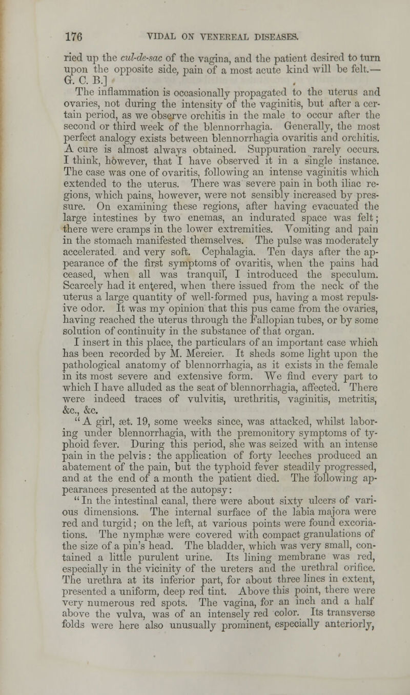 ried up the cul-de-sac of the vagina, and the patient desired to turn upon the opposite side, pain of a most acute kind will be felt.— G. C. B.] The inflammation is occasionally propagated to the uterus and ovaries, not during the intensity of the vaginitis, but after a cer- tain period, as we observe orchitis in the male to occur after the second or third week of the blennorrhagia. Generally, the most perfect analogy exists between blennorrhagia ovaritis and orchitis. A cure is almost always obtained. Suppuration rarely occurs. I think, however, that I have observed it in a single instance. The case was one of ovaritis, following an intense vaginitis which extended to the uterus. There was severe pain in both iliac re- gions, which pains, however, were uot sensibly increased by pres- sure. On examining these regions, after having evacuated the large intestines by two enemas, an indurated space was felt; there were cramps in the lower extremities. Vomiting and pain in the stomach manifested themselves. The pulse was moderately accelerated, and very soft. Cephalagia. Ten days after the ap- pearance of the first symptoms of ovaritis, when the pains had ceased, when all was tranquil', I introduced the speculum. Scarcely had it entered, when there issued from the neck of the uterus a large quantity of well-formed pus, having a most repuls- ive odor. It was my opinion that this pus came from the ovaries, having reached the uterus through the Fallopian tubes, or by some solution of continuity in the substance of that organ. I insert in this place, the particulars of an important case which has been recorded by M. Mercier. It sheds some light upon the pathological anatomy of blennorrhagia, as it exists in the female in its most severe and extensive form. We find every part to which I have alluded as the seat of blennorrhagia, affected. There were indeed traces of vulvitis, urethritis, vaginitis, metritis, &c, &c. A girl, get. 19, some weeks since, was attacked, whilst labor- ing under blennorrhagia, with the premonitory symptoms of ty- phoid fever. During this period, she was seized with an intense pain in the pelvis: the application of forty leeches produced an abatement of the pain, but the typhoid fever steadily progressed, and at the end of a month the patient died. The following ap- pearances presented at the autopsy:  In the intestinal canal, there were about sixty ulcers of vari- ous dimensions. The internal surface of the labia majora were red and turgid; on the left, at various points were found excoria- tions. The nymphse were covered with compact granulations of the size of a pin's head. The bladder, which was very small, con- tained a little purulent urine. Its lining membrane was red, especially in the vicinity of the ureters and the urethral orifice. The urethra at its inferior part, for about three lines in extent, presented a uniform, deep red tint. Above this point, there were very numerous red spots. The vagina, for an inch and a half above the vulva, was of an intensely red color. Its transverse folds were here also unusually prominent, especially anteriorly,