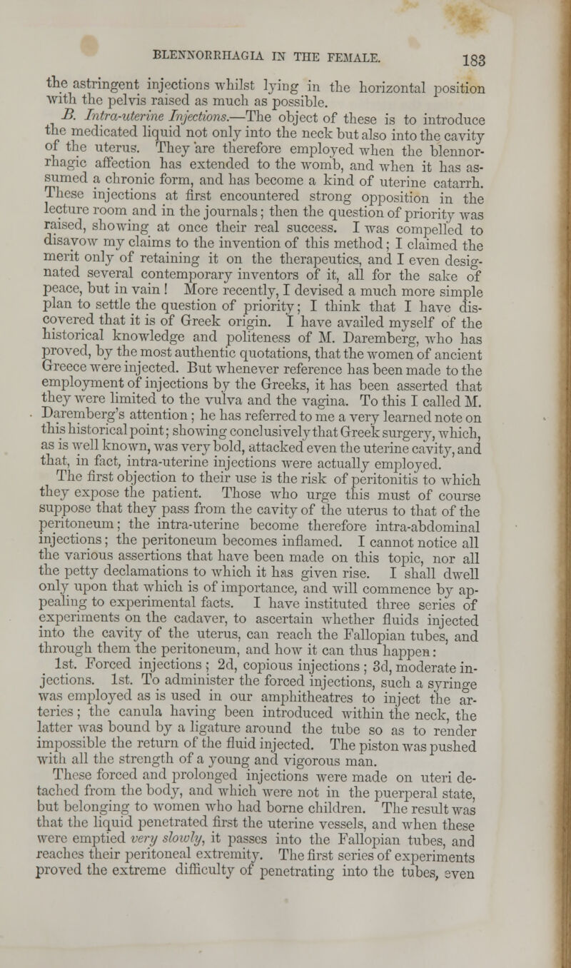 the astringent injections whilst lying in the horizontal position with the pelvis raised as much as possible. B. Intrauterine Injections.—The object of these is to introduce the medicated liquid not only into the neck but also into the cavity of the uterus. They are therefore employed when the blennor- rhagic affection has extended to the womb, and when it has as- sumed a chronic form, and has become a kind of uterine catarrh. These injections at first encountered strong opposition in the lecture roomand in the journals; then the question of priority was raised, showing at once their real success. I was compelled to disavow my claims to the invention of this method; I claimed the merit only of retaining it on the therapeutics, and I even desig- nated several contemporary inventors of it, all for the sake of peace, but in vain ! More recently, I devised a much more simple plan to settle the question of priority; I think that I have dis- covered that it is of Greek origin. I have availed myself of the historical knowledge and politeness of M. Daremberg, who has proved, by the most authentic quotations, that the women of ancient Greece were injected. But whenever reference has been made to the employment of injections by the Greeks, it has been asserted that they were limited to the vulva and the vagina. To this I called M. Daremberg's attention; he has referred to me a very learned note on this historical point; showing conclusively that Greek surgery, which, as is well known, was very bold, attacked even the uterine cavity, and that, in fact, intra-uterine injections were actually employed. The first objection to their use is the risk of peritonitis to which they expose the patient. Those who urge this must of course suppose that they pass from the cavity of the uterus to that of the peritoneum; the intra-uterine become therefore intra-abdominal injections; the peritoneum becomes inflamed. I cannot notice all the various assertions that have been made on this topic, nor all the petty declamations to which it has given rise. I shall dwell only upon that which is of importance, and will commence by ap- pealing to experimental facts. I have instituted three series of experiments on the cadaver, to ascertain whether fluids injected into the cavity of the uterus, can reach the Fallopian tubes, and through them the peritoneum, and how it can thus happen : 1st. Forced injections ; 2d, copious injections ; 3d, moderate in- jections. 1st. To administer the forced injections, such a syringe was employed as is used in our amphitheatres to inject the ar- teries ; the canula having been introduced within the neck, the latter was bound by a ligature around the tube so as to render impossible the return of the fluid injected. The piston was pushed with all the strength of a young and vigorous man. These forced and prolonged injections were made on uteri de- tached from the body, and which were not in the puerperal state, but belonging to women who had borne children. The result was that the liquid penetrated first the uterine vessels, and when these were emptied very slowly, it passes into the Fallopian tubes, and reaches their peritoneal extremity. The first series of experiments proved the extreme difficulty of penetrating into the tubes, even