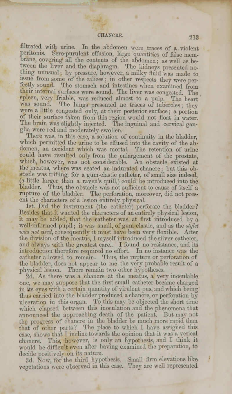 filtrated with urine. In the abdomen were traces of a violent pentonis. Sero-purulent effusion, large quantities of false mem- brane, covering* all the- contents of the abdomen; as well as be- tween the liver and the diaphragm. The kidneys presented no- thing unusual; by pressure, however, a milky fluid was made to issue from some of the calices ; in other respects they were per- fectly sound. The stomach and intestines when examined from their internal surfaces were sound. The liver was congested. The spleen, very friable, was reduced almost to a pulp. The heart was sound. The lungs presented no traces of tubercles; they were a little congested only, at their posterior surface; a portion of their surface taken from this region would not float in water. The brain was slightly injected. The inguinal and cervical gan- glia were red and moderately swollen. There was, in this case, a solution of continuity in the bladder, which permitted the urine to be effused into the cavity of the ab- domen, an accident which was mortal. The retention of urine could have resulted only from the enlargement of the prostate, which, however, was not considerable. An obstacle existed at the meatus, where was seated an indurated chancre; but this ob- stacle was trifling, for a gum-elastic catheter, of small size indeed, (a little larger than a raven's quill,) could be introduced into the bladder. Thus, the obstacle was not sufficient to cause of itself a rupture of the bladder. The perforation, moreover, did not pres- ent the characters of a lesion entirely physical. 1st. Did the instrument (the catheter) perforate the bladder? Besides that it wanted the characters of an entirely physical lesion, it may be added, that the catheter was at first introduced by a well-informed pupil; it was small, of gum elastic, and as the stylet was not used, consequently it must have been very flexible. After the division of the meatus, I myself introduced the silver catheter, and always with the greatest care.. I found no resistance, and its introduction therefore required no effort. In no instance was the catheter allowed to remain. Thus, the rupture or perforation of the bladder, does not appear to me the very probable result of a physical lesion. There remain two other hypotheses. 2d. As there was a chancre at the meatus, a very inoculable one, we may suppose that the first small catheter became charged in its eyes with a certain quantity of virulent pus, and which being thus carried into the bladder produced a chancre, or perforation by ulceration in this organ. To this may be objected the short time which elapsed between this inoculation and the phenomena that announced the approaching death of the patient. But may not the progress of chancre in the bladder be much more rapid than that of other parts ? The place to which I have assigned this case, shows that I incline towards the opinion that it was a vesical chancre. This, however, is only an hypothesis, and I think it would be difficult even after having examined the preparation, to decide positively on its nature. 3d. Now, for the third hypothesis. Small firm elevations like vegetations were observed in this case. They are well represented
