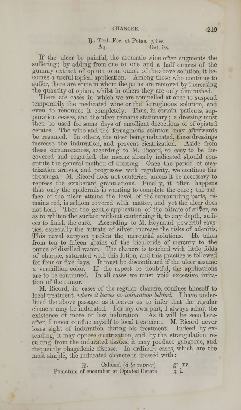 1J. Tart. Fer. et Potas. 3 iiss. Aq. Oct. iss. If the ulcer be painful, the aromatic wine often augments the suffering; by adding from one to one and a half ounces of the gummy extract of opium to an ounce of the above solution, it be- comes a useful topical application. Among those who continue to suffer, there are some in whom the pains are removed by increasing the quantity of opium, whilst in others they are only diminished. There are cases in which we are compelled at once to suspend temporarily the medicated wine or the ferruginous solution, and even to renounce it completely. Thus, in certain patients, sup- puration ceases, and the ulcer remains stationary; a dressing must then be used for some days of emollient decoctions or of opiated cerates. The wine and the ferruginous solution may afterwards be resumed. In others, the ulcer being indurated, these dressings increase the induration, and prevent cicatrization. Aside from these circumstances, according to M. Eicord, so easy to be dis- covered and regarded, the means already indicated should con- stitute the general method of dressing. Once the period of cica- trization arrives, and progresses with regularity, we continue the dressings. M. Eicord does not cauterize, unless it be necessary to repress the exuberant granulations. Finally, it often happens that only the epidermis is wanting to complete the cure ; the sur- face of the ulcer attains the level of the surrounding parts, re- mains red, is seldom covered with matter, and yet the ulcer does not heal. Then the gentle application of the nitrate of silver, so as to whiten the surface without cauterizing it, to any depth, suffi- ces to finish the cure. According to M. Keynaud, powerful caus- tics, especially the nitrate of silver, increase the risks of adenitis. This naval surgeon prefers the mercurial solutions. He takes from ten to fifteen grains of the bichloride of mercury to the ounce of distilled water. The chancre is touched with little folds of charpie, saturated with this lotion, and this practice is followed for four or five days. It must be discontinued if the ulcer assume a vermillion color. If the aspect be doubtful, the applications are to be continued. In all cases we must void excessive irrita- tion of the tumor. M. Eicord, in cases of the regular chancre, confines himself to local treatment, where it leaves no induration behind. I have under- lined the above passage, as it leaves us to infer that the regular chancre may be indurated. For my own part, I always admit the existence of more or less induration. As it will be seen here- after, I never confine myself to local treatment. M. Eicord never loses sight of induration during his treatment. Indeed, by ex- tending, it may oppose cicatrization, and by the strangulation re- sulting from the indurated tissues, it may produce gangrene, and frequently phagedenic disease. In ordinary cases, which are the most simple, the indurated chancre is dressed with: ^. Calomel (d la vapeur) gr. xv. Pomatum of cucumber or Opiated Cerate § i.