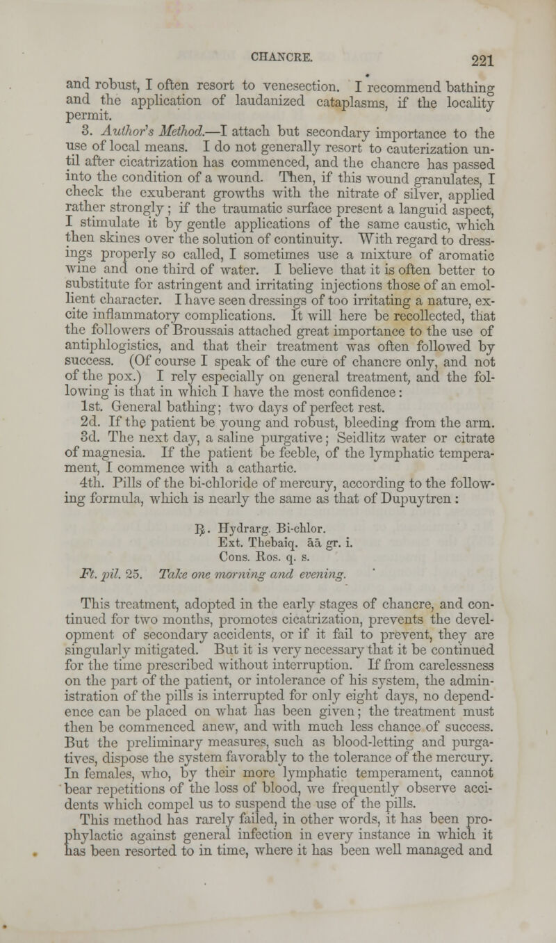 and robust, I often resort to venesection. I recommend bathing and the application of laudanized cataplasms, if the locality permit. 3. Author's Method.—I attach but secondary importance to the use of local means. I do not generally resort to cauterization un- til after cicatrization has commenced, and the chancre has passed into the condition of a wound. Then, if this wound granulates, I check the exuberant growths with the nitrate of silver, applied rather strongly ; if the traumatic surface present a languid aspect, I stimulate it by gentle applications of the same caustic, which then skines over the solution of continuity. With regard to dress- ings properly so called, I sometimes use a mixture of aromatic wine and one third of water. I believe that it is often better to substitute for astringent and irritating injections those of an emol- lient character. I have seen dressings of too irritating a nature, ex- cite inflammatory complications. It will here be recollected, that the followers of Broussais attached great importance to the use of antiphlogistics, and that their treatment was often followed by success. (Of course I speak of the cure of chancre only, and not of the pox.) I rely especially on general treatment, and the fol- lowing is that in which I have the most confidence: 1st. General bathing; two days of perfect rest. 2d. If the patient be young and robust, bleeding from the arm. 3d. The next day, a saline purgative; Seidlitz water or citrate of magnesia. If the patient be feeble, of the lymphatic tempera- ment, I commence with a cathartic. 4th. Pills of the bi-chloride of mercury, according to the follow- ing formula, which is nearly the same as that of Dupuytren : 3« Hydrarg. Bi-chlor. Ext. Tbebaiq. aa gr. i. Cons. Ros. q. s. Ft. pit. 25. Take one morning and evening. This treatment, adopted in the early stages of chancre, and con- tinued for two months, promotes cicatrization, prevents the devel- opment of secondary accidents, or if it fail to prevent, they are singularly mitigated. But it is very necessary that it be continued for the time prescribed without interruption. If from carelessness on the part of the patient, or intolerance of his system, the admin- istration of the pills is interrupted for only eight days, no depend- ence can be placed on what has been given; the treatment must then be commenced anew, and with much less chance of success. But the preliminary measures, such as blood-letting and purga- tives, dispose the system favorably to the tolerance of the mercury. In females, who, by their more lymphatic temperament, cannot bear repetitions of the loss of blood, we frequently observe acci- dents which compel us to suspend the use of the pills. This method has rarely failed, in other words, it has been pro- phylactic against general infection in every instance in which it has been resorted to in time, where it has been well managed and