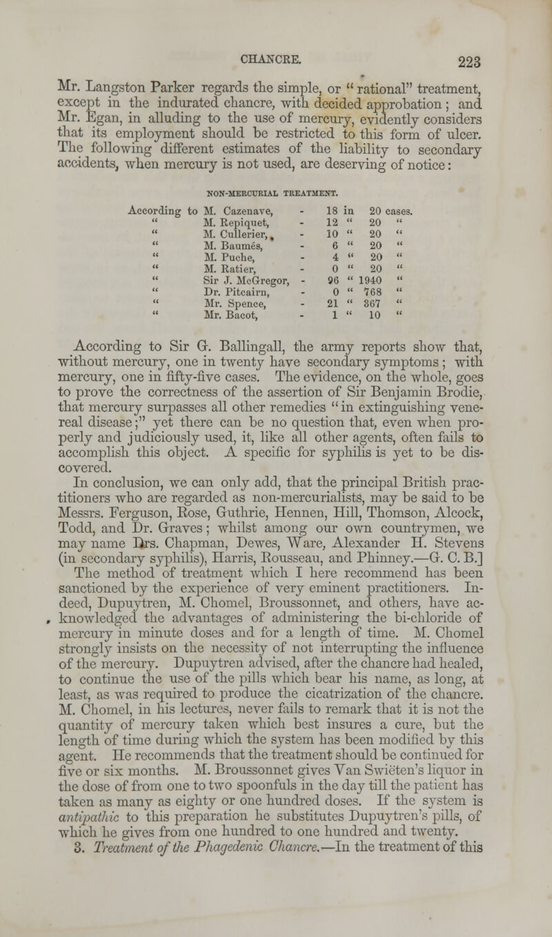 Mr. Langston Parker regards the simple, or  rational treatment, except in the indurated chancre, with decided approbation ; and Mr. Egan, in alluding to the use of mercury, evidently considers that its employment should be restricted to this form of ulcer. The following different estimates of the liability to secondary accidents, when mercury is not used, are deserving of notice: NON-MERCURIAL TREATMENT. Acco rding < < to M. Cazenave, M. Repiquet, M. Cullerier,, M. Baumes, 18 in 12  10  6  20 cases. 20  20  20  < M. Puehe, 4 « 20  < M. Ratier, 0  20  < < Sir J. McGregor, - Dr. Pitcairn, 96  0  1940  768  < Mr. Spence, Mr. Bacot, 21  1  367  10  According to Sir G. Ballingall, the army reports show that, without mercury, one in twenty have secondary symptoms ; with mercury, one in fifty-five cases. The evidence, on the whole, goes to prove the correctness of the assertion of Sir Benjamin Brodie, that mercury surpasses all other remedies in extinguishing vene- real disease; yet there can be no question that, even when pro- perly and judiciously used, it, like all other agents, often fails to accomplish this object. A specific for syphilis is yet to be dis- covered. In conclusion, we can only add, that the principal British prac- titioners who are regarded as non-mercurialists, may be said to be Messrs. Ferguson, Eose, Guthrie, Hennen, Hill, Thomson, Alcock, Todd, and Dr. Graves; whilst among our own countrymen, we may name Urs. Chapman, Dewes, Ware, Alexander H. Stevens (in secondary syphilis), Harris, Rousseau, and Phinney.—G. C. B.] The method of treatment which I here recommend has been sanctioned by the experience of very eminent practitioners. In- deed, Dupuytren, M. Chomel, Broussonnet, and others, have ac- , knowledged the advantages of administering the bi-chloride of mercury in minute doses and for a length of time. M. Chomel strongly insists on the necessity of not interrupting the influence of the mercury. Dupuytren advised, after the chancre had healed, to continue the use of the pills which bear his name, as long, at least, as was required to produce the cicatrization of the chancre. M. Chomel, in his lectures, never fails to remark that it is not the quantity of mercury taken which best insures a cure, but the length of time during which the system has been modified by this agent. He recommends that the treatment should be continued for five or six months. M. Broussonnet gives Van Swieten's liquor in the dose of from one to two spoonfuls in the day till the patient has taken as many as eighty or one hundred closes. If the system is antipathic to this preparation he substitutes Dupuytren's pills, of which he gives from one hundred to one hundred and twenty. 3. Treatment of the Phagedenic Chancre.—In the treatment of this