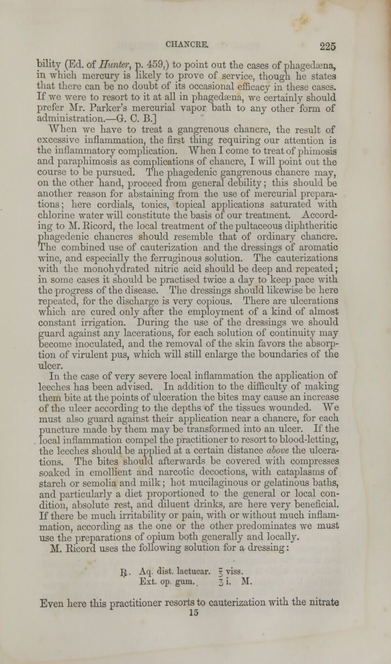 bility (Ed. of Hunter, p. 459,) to point out the cases of phagedena, in which mercury is likely to prove of service, though he states that there can be no doubt of its occasional efficacy in these cases. If we were to resort to it at all in phagedena, we certainly should prefer Mr. Parker's mercurial vapor bath to any other form of administration.—G. C. B.] When we have to treat a gangrenous chancre, the result of excessive inflammation, the first thing requiring our attention is the inflammatory complication. When I come to treat of phimosis and paraphimosis as complications of chancre, I will point out the course to be pursued. The phagedenic gangrenous chancre may, on the other hand, proceed from general debility; this should be another reason for abstaining from the use of mercurial prepara- tions; here cordials, tonics, topical applications saturated with chlorine water will constitute the basis of our treatment. Accord- ing to M. Eicord, the local treatment of the pultaceous diphtheritic phagedenic chancres should resemble that of ordinary chancre. The combined use of cauterization and the dressings of aromatic wine, and especially the ferruginous solution. The cauterizations with the monohydrated nitric acid should be deep and repeated; in some cases it should be practised twice a day to keep pace with the progress of the disease. The dressings should likewise be here repeated, for the discharge is very copious. There are ulcerations which are cured only after the employment of a kind of almost constant irrigation. During the use of the dressings we should guard against any lacerations, for each solution of continuity may become inoculated, and the removal of the skin favors the absorp- tion of virulent pus, which will still enlarge the boundaries of the ulcer. In the case of very severe local inflammation the application of leeches has been advised. In addition to the difficulty of making them bite at the points of ulceration the bites may cause an increase of the ulcer according to the depths of the tissues wounded. We must also guard against their application near a chancre, for each puncture made by them may be transformed into an ulcer. If the local inflammation compel the practitioner to resort to blood-letting, the leeches should be applied at a certain distance above the ulcera- tions. The bites should afterwards be covered with compresses soaked in emollient and narcotic decoctions, with cataplasms of starch or semolia and milk; hot mucilaginous or gelatinous baths, and particularly a diet proportioned to the general or local con- dition, absolute rest, and diluent drinks, are here very beneficial. If there be much irritability or pain, with or without much inflam- mation, according as the one or the other predominates we must use the preparations of opium both generally and locally. M. Eicord uses the following solution for a dressing: ]J. Aq. dist. lactucar. § viss. Ext. op. gum. 3 i. M. Even here this practitioner resorts to cauterization with the nitrate