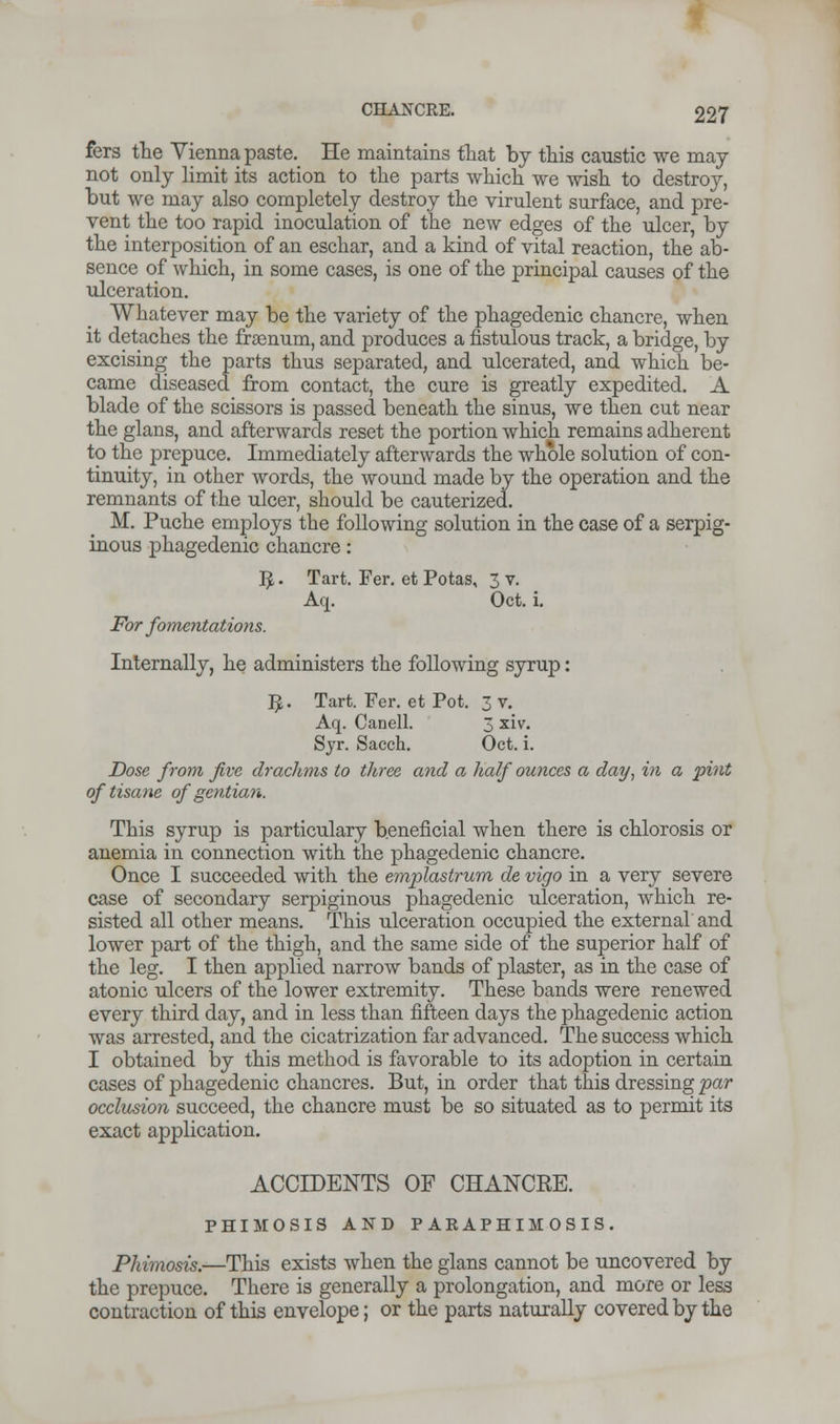 fers the Vienna paste. He maintains that by this caustic we may not only limit its action to the parts which we wish to destroy, but we may also completely destroy the virulent surface, and pre- vent the too rapid inoculation of the new edges of the ulcer, by the interposition of an eschar, and a kind of vital reaction, the ab- sence of which, in some cases, is one of the principal causes of the ulceration. Whatever may be the variety of the phagedenic chancre, when it detaches the fraenum, and produces a fistulous track, a bridge, by excising the parts thus separated, and ulcerated, and which be- came diseased from contact, the cure is greatly expedited. A blade of the scissors is passed beneath the sinus, we then cut near the glans, and afterwards reset the portion which remains adherent to the prepuce. Immediately afterwards the whole solution of con- tinuity, in other words, the wound made by the operation and the remnants of the ulcer, should be cauterized. M. Puche employs the following solution in the case of a serpig- inous phagedenic chancre: ^. Tart. Fer. etPotas, 3 v. Aq. Oct. i. For fomentations. Internally, he administers the following syrup: $. Tart. Fer. et Pot. 3 v. Aq. Canell. 3 xiv. Syr. Sacch. Oct. i. Dose from five drachms to three and a half ounces a day, in a pint of tisane of gentian. This syrup is particulary beneficial when there is chlorosis or anemia in connection with the phagedenic chancre. Once I succeeded with the emplastrum de vigo in a very severe case of secondary serpiginous phagedenic ulceration, which re- sisted all other means. This ulceration occupied the external and lower part of the thigh, and the same side of the superior half of the leg. I then applied narrow bands of plaster, as in the case of atonic ulcers of the lower extremity. These bands were renewed every third day, and in less than fifteen days the phagedenic action was arrested, and the cicatrization far advanced. The success which I obtained by this method is favorable to its adoption in certain cases of phagedenic chancres. But, in order that this dressing par occlusion succeed, the chancre must be so situated as to permit its exact application. ACCIDENTS OF CHANCKE. PHIMOSIS AND PARAPHIMOSIS. Phimosis.—This exists when the glans cannot be uncovered by the prepuce. There is generally a prolongation, and more or less contraction of this envelope; or the parts naturally covered by the