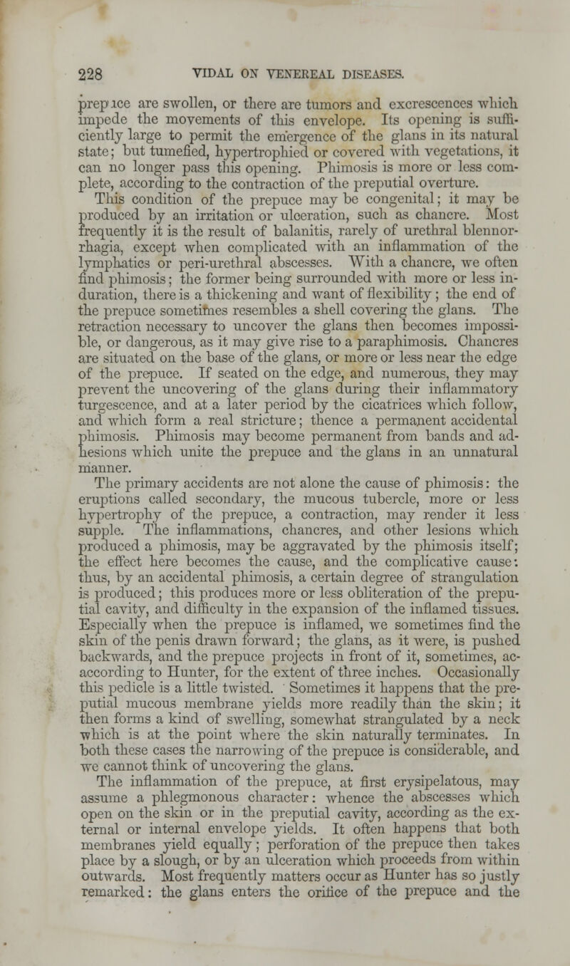 prep ice are swollen, or there are tumors and excrescences which impede the movements of this envelope. Its opening is suffi- ciently large to permit the emergence of the glans in its natural state; but tumefied, hypertrophied or covered with vegetations, it can no longer pass this opening. Phimosis is more or less com- plete, according to the contraction of the preputial overture. This condition of the prepuce may be congenital; it may be Eroduced by an irritation or ulceration, such as chancre. Most •equently it is the result of balanitis, rarely of urethral blennor- rhagia, except when complicated with an inflammation of the lymphatics or peri-urethral abscesses. With a chancre, we often find phimosis; the former being surrounded with more or less in- duration, there is a thickening and want of flexibility ; the end of the prepuce sometimes resembles a shell covering the glans. The retraction necessary to uncover the glans then becomes impossi- ble, or dangerous, as it may give rise to a paraphimosis. Chancres are situated on the base of the glans, or more or less near the edge of the prepuce. If seated on the edge, and numerous, they may prevent the uncovering of the glans during their inflammatory turgescence, and at a later period by the cicatrices which follow, and which form a real stricture; thence a permanent accidental phimosis. Phimosis may become permanent from bands and ad- hesions which unite the prepuce and the glans in an unnatural manner. The primary accidents are not alone the cause of phimosis: the eruptions called secondary, the mucous tubercle, more or less hypertrophy of the prepuce, a contraction, may render it less surjple. The inflammations, chancres, and other lesions which produced a phimosis, may be aggravated by the phimosis itself; the effect here becomes the cause, and the complicative cause: thus, by an accidental phimosis, a certain degree of strangulation is produced; this produces more or less obliteration of the prepu- tial cavity, and difficulty in the expansion of the inflamed tissues. Especially when the prepuce is inflamed, we sometimes find the skin of the penis drawn forward; the glans, as it were, is pushed backwards, and the prepuce projects in front of it, sometimes, ac- according to Hunter, for the extent of three inches. Occasionally this pedicle is a little twisted. Sometimes it happens that the pre- putial mucous membrane yields more readily than the skin; it then forms a kind of swelling, somewhat strangulated by a neck which is at the point where the skin naturally terminates. In both these cases the narrowing of the prepuce is considerable, and we cannot think of uncovering the glans. The inflammation of the prepuce, at first erysipelatous, may assume a phlegmonous character: whence the abscesses which open on the skin or in the preputial cavity, according as the ex- ternal or internal envelope yields. It often happens that both membranes yield equally; perforation of the prepuce then takes place by a slough, or by an ulceration which proceeds from within outwards. Most frequently matters occur as Hunter has so justly remarked: the glans enters the orifice of the prepuce and the