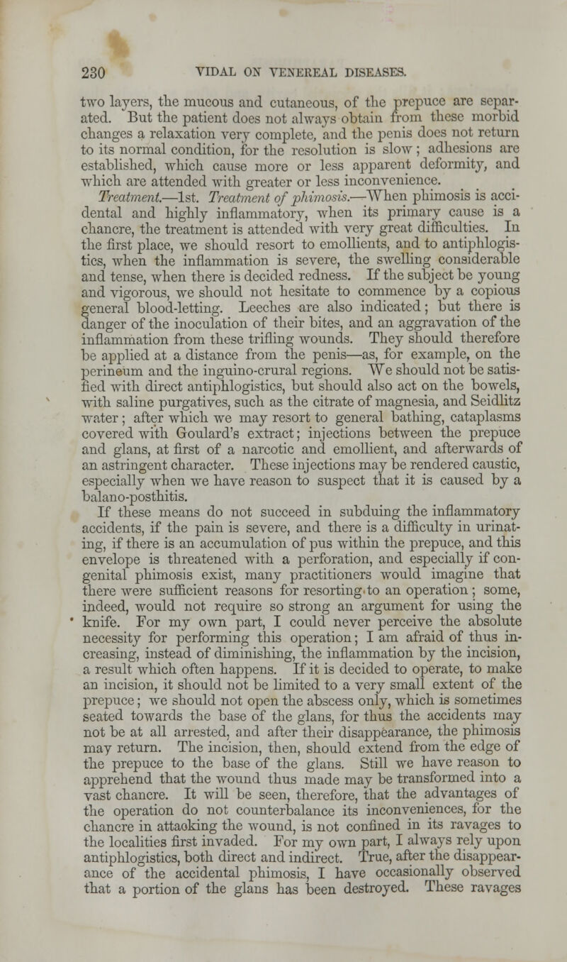 two layers, the mucous and cutaneous, of the prepuce are separ- ated. But the patient does not always obtain from these morbid changes a relaxation very complete, and the penis does not return to its normal condition, for the resolution is slow; adhesions are established, which cause more or less apparent deformity, and which are attended with greater or less inconvenience. Treatment.—1st. Treatment of phimosis.—When phimosis is acci- dental and highly inflammatory, when its primary cause is a chancre, the treatment is attended with very great difficulties. In the first place, we should resort to emollients, and to antiphlogis- tics, when the inflammation is severe, the swelling considerable and tense, when there is decided redness. If the subject be young and vigorous, we should not hesitate to commence by a copious general blood-letting. Leeches are also indicated; but there is danger of the inoculation of their bites, and an aggravation of the inflammation from these trifling wounds. They should therefore be applied at a distance from the penis—as, for example, on the perineum and the inguino-crural regions. We should not be satis- fied with direct antiphlogistics, but should also act on the bowels, with saline purgatives, such as the citrate of magnesia, and Seidlitz water ; after which we may resort to general bathing, cataplasms covered with Goulard's extract; injections between the prepuce and glans, at first of a narcotic and emollient, and afterwards of an astringent character. These injections may be rendered caustic, especially when we have reason to suspect that it is caused by a balano-posthitis. If these means do not succeed in subduing the inflammatory accidents, if the pain is severe, and there is a difficulty in urinat- ing, if there is an accumulation of pus within the prepuce, and this envelope is threatened with a perforation, and especially if con- genital phimosis exist, many practitioners would imagine that there were sufficient reasons for resorting, to an operation ; some, indeed, would not require so strong an argument for using the knife. For my own part, I could never perceive the absolute necessity for performing this operation; I am afraid of thus in- creasing, instead of diminishing, the inflammation by the incision, a result which often happens. If it is decided to operate, to make an incision, it should not be limited to a very small extent of the prepuce; we should not open the abscess only, which is sometimes seated towards the base of the glans, for thus the accidents may not be at all arrested, and after their disappearance, the phimosis may return. The incision, then, should extend from the edge of the prepuce to the base of the glans. Still we have reason to apprehend that the wound thus made may be transformed into a vast chancre. It will be seen, therefore, that the advantages of the operation do not counterbalance its inconveniences, for the chancre in attaoking the wound, is not confined in its ravages to the localities first invaded. For my own part, I always rely upon antiphlogistics, both direct and indirect. True, after the disappear- ance of the accidental phimosis, I have occasionally observed that a portion of the glans has been destroyed. These ravages