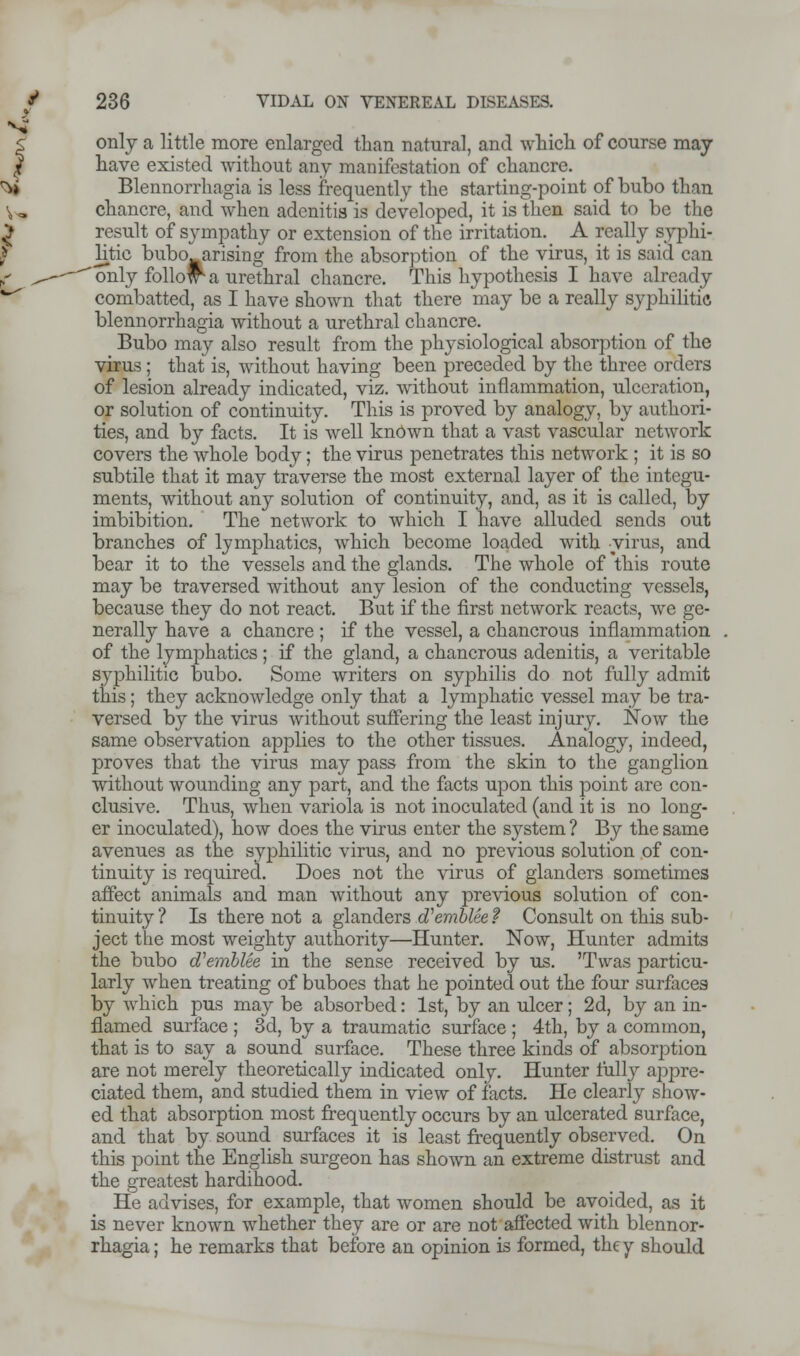 only a little more enlarged than natural, and which of course may have existed without any manifestation of chancre. Blennorrhagia is less frequently the starting-point of bubo than chancre, and when adenitis is developed, it is then said to be the result of sympathy or extension of the irritation. A really syphi- litic bubo^arising from the absorption of the virus, it is said can 'only follow^a urethral chancre. This hypothesis I have already combatted, as I have shown that there may be a really syphilitic blennorrhagia without a urethral chancre. Bubo may also result from the physiological absorption of the virus ; that is, without having been preceded by the three orders of lesion already indicated, viz. without inflammation, ulceration, or solution of continuity. This is proved by analogy, by authori- ties, and by facts. It is well known that a vast vascular network covers the whole body; the virus penetrates this network ; it is so subtile that it may traverse the most external layer of the integu- ments, without any solution of continuity, and, as it is called, by imbibition. The network to which I have alluded sends out branches of lymphatics, which become loaded with virus, and bear it to the vessels and the glands. The whole of this route may be traversed without any lesion of the conducting vessels, because they do not react. But if the first network reacts, we ge- nerally have a chancre; if the vessel, a chancrous inflammation of the lymphatics ; if the gland, a chancrous adenitis, a veritable syphilitic bubo. Some writers on syphilis do not fully admit this; they acknowledge only that a lymphatic vessel may be tra- versed by the virus without suffering the least injury. Now the same observation applies to the other tissues. Analogy, indeed, proves that the virus may pass from the skin to the ganglion without wounding any part, and the facts upon this point are con- clusive. Thus, when variola is not inoculated (and it is no long- er inoculated), how does the virus enter the system ? By the same avenues as the syphilitic virus, and no previous solution of con- tinuity is required. Does not the virus of glanders sometimes affect animals and man without any previous solution of con- tinuity? Is there not a glanders d'emblee? Consult on this sub- ject the most weighty authority—Hunter. Now, Hunter admits the bubo cfemblee in the sense received by us. 'Twas particu- larly when treating of buboes that he pointed out the four surfaces by which pus may be absorbed: 1st, by an ulcer; 2d, by an in- flamed surface ; 3d, by a traumatic surface ; 4th, by a common, that is to say a sound surface. These three kinds of absorption are not merely theoretically indicated only. Hunter fully appre- ciated them, and studied them in view of facts. He clearly show- ed that absorption most frequently occurs by an ulcerated surface, and that by sound surfaces it is least frequently observed. On this point the English surgeon has shown an extreme distrust and the greatest hardihood. He advises, for example, that women should be avoided, as it is never known whether they are or are not affected with blennor- rhagia ; he remarks that before an opinion is formed, the y should