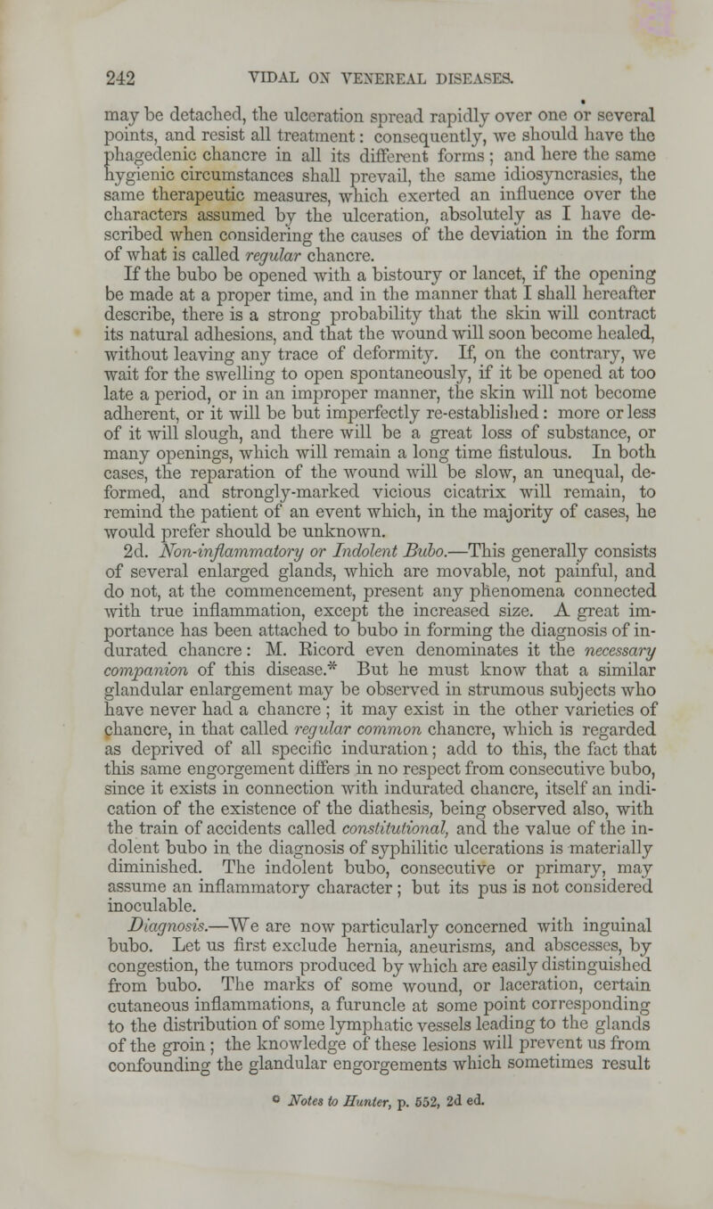 may be detached, the ulceration spread rapidly over one or several points, and resist all treatment: consequently, we should have the phagedenic chancre in all its different forms ; and here the same hygienic circumstances shall prevail, the same idiosyncrasies, the same therapeutic measures, which exerted an influence over the characters assumed by the ulceration, absolutely as I have de- scribed when considering the causes of the deviation in the form of what is called regular chancre. If the bubo be opened with a bistoury or lancet, if the opening be made at a proper time, and in the manner that I shall hereafter describe, there is a strong probability that the skin will contract its natural adhesions, and that the wound will soon become healed, without leaving any trace of deformity. If, on the contrary, we wait for the swelling to open spontaneously, if it be opened at too late a period, or in an improper manner, the skin will not become adherent, or it will be but imperfectly re-established : more or less of it will slough, and there will be a great loss of substance, or many openings, which will remain a long time fistulous. In both cases, the reparation of the wound will be slow, an unequal, de- formed, and strongly-marked vicious cicatrix will remain, to remind the patient of an event which, in the majority of cases, he would prefer should be unknown. 2d. Non-inflammatory or Indolent Bubo.—This generally consists of several enlarged glands, which are movable, not painful, and do not, at the commencement, present any phenomena connected with true inflammation, except the increased size. A great im- portance has been attached to bubo in forming the diagnosis of in- durated chancre: M. Eicord even denominates it the necessary companion of this disease.* But he must know that a similar glandular enlargement may be observed in strumous subjects who have never had a chancre ; it may exist in the other varieties of chancre, in that called regular common chancre, which is regarded as deprived of all specific induration; add to this, the fact that this same engorgement differs in no respect from consecutive bubo, since it exists in connection with indurated chancre, itself an indi- cation of the existence of the diathesis, being observed also, with the train of accidents called constitutional, and the value of the in- dolent bubo in the diagnosis of syphilitic ulcerations is materially diminished. The indolent bubo, consecutive or primary, may assume an inflammatory character ; but its pus is not considered inoculable. Diagnosis.—We are now particularly concerned with inguinal bubo. Let us first exclude hernia, aneurisms, and abscesses, by congestion, the tumors produced by which are easily distinguished from bubo. The marks of some wound, or laceration, certain cutaneous inflammations, a furuncle at some point corresponding to the distribution of some lymphatic vessels leading to the glands of the groin ; the knowledge of these lesions will prevent us from confounding the glandular engorgements which sometimes result * Notes to Hunter, p. 552, 2d ed.