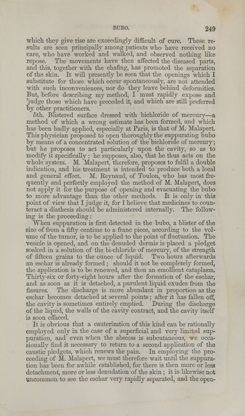 which they give rise are exceedingly difficult of cure. These re- sults are seen principally among patients who have received no care, who have worked and walked, and observed nothing like repose. The movements have then affected the diseased parts, and this, together with the charing, has promoted the separation of the skin. It will presently be seen that the openings which I substitute for those which occur spontaneously, are not attended with such inconveniences, nor do they leave behind deformities. But, before describing my method, I must rapidly expose and 'judge those which have preceded it, and which are still preferred by other practitioners. 5th. Blistered surface dressed with bichloride of mercury—a method of which a wrong estimate has been formed, and which has been badly applied, especially at Paris, is that of M. Malapert. This physician proposed to open thoroughly the suppurating bubo by means of a concentrated solution of the bichloride of mercury; but he proposes to act particularly upon the cavity, so as to modify it specifically ; he supposes, also, that he thus acts on the whole system. M. Malapert, therefore, proposes to fulfil a double indication, and his treatment is intended to produce both a local and general effect. M. Reynaud, of Toulon, who has most fre- quently and perfectly employed the method of M. Malapert, does not apply it for the purpose of opening and evacuating the bubo to more advantage than the other methods. It is only in this point of view that I judge it, for I believe that medicines to coun- teract a diathesis should be administered internally. The follow- ing is the proceeding: When suppuration is first detected in the bubo, a blister of the size of from a fifty centime to a franc piece, according to the vol- ume of the tumor, is to be applied to the point of fluctuation. The vesicle is opened, and on the denuded dermis is placed a pledget soaked in a solution of the bi-chloride of mercury, of the strength of fifteen grains to the ounce of liquid. Two hours afterwards an eschar is already formed ; should it not be completely formed, the application is to be renewed, and then an emollient cataplasm. Thirty-six or forty-eight hours after the formation of the eschar, and as soon as it is detached, a purulent liquid exudes from the fissures. The discharge is more abundant in proportion as the eschar becomes detached at several points ; after it has fallen off, the cavity is sometimes entirely emptied. During the discharge of the liquid, the walls of the cavity contract, and the cavity itself is soon effaced. It is obvious that a cauterization of this kind can be rationally employed only in the case of a superficial and very limited sup- puration, and even when the abscess is subcutaneous, we occa- sionally find it necessary to return to a second application of the caustic pledgets, which renews the pain. In employing the pro- ceeding of M. Malapert, we must therefore wait until the suppura- tion has been for awhile established, for there is then more or less detachment, more or less denudation of the skin ; it is likewise not uncommon to see the eschar very rapidly separated, and the open-