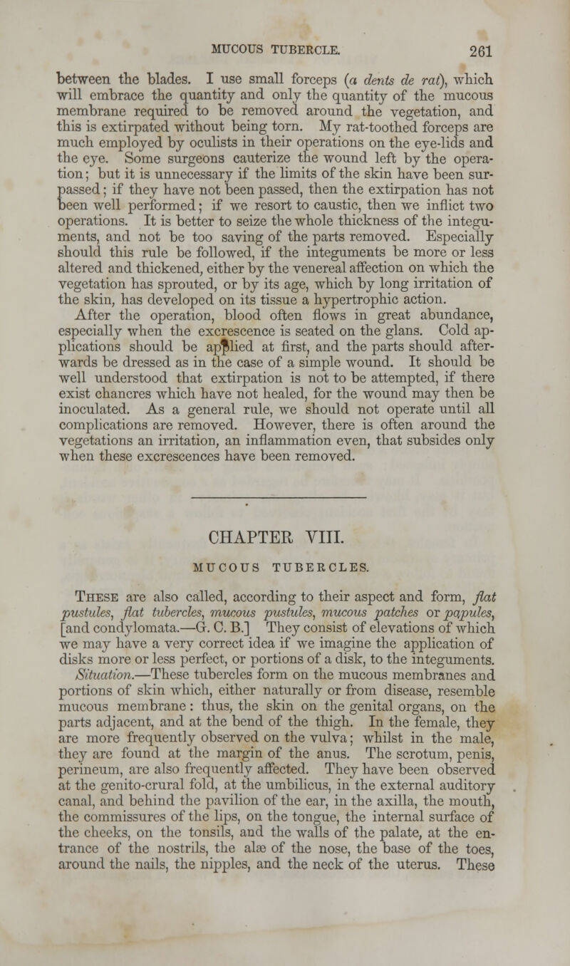 between the blades. I use small forceps (a dents de rat), which will embrace the quantity and only the quantity of the mucous membrane required to be removed around the vegetation, and this is extirpated without being torn. My rat-toothed forceps are much employed by oculists in their operations on the eye-lids and the eye. Some surgeons cauterize the wound left by the opera- tion ; but it is unnecessary if the limits of the skin have been sur- passed ; if they have not been passed, then the extirpation has not been well performed; if we resort to caustic, then we inflict two operations. It is better to seize the whole thickness of the integu- ments, and not be too saving of the parts removed. Especially should this rule be followed, if the integuments be more or less altered and thickened, either by the venereal affection on which the vegetation has sprouted, or by its age, which by long irritation of the skin, has developed on its tissue a hypertrophic action. After the operation, blood often flows in great abundance, especially when the excrescence is seated on the glans. Cold ap- plications should be applied at first, and the parts should after- wards be dressed as in the case of a simple wound. It should be well understood that extirpation is not to be attempted, if there exist chancres which have not healed, for the wound may then be inoculated. As a general rule, we should not operate until all complications are removed. However, there is often around the vegetations an irritation, an inflammation even, that subsides only when these excrescences have been removed. CHAPTER VIII. MUCOUS TUBERCLES. These are also called, according to their aspect and form, flat pustules, flat tubercles, mucous pustules, mucous patches or papules, [and condylomata.—G. C. B.] They consist of elevations of which we may have a very correct idea if we imagine the application of disks more or less perfect, or portions of a disk, to the integuments. Situation.—These tubercles form on the mucous membranes and portions of skin which, either naturally or from disease, resemble mucous membrane: thus, the skin on the genital organs, on the parts adjacent, and at the bend of the thigh. In the female, they are more frequently observed on the vulva; whilst in the male, they are found at the margin of the anus. The scrotum, penis, perineum, are also frequently affected. They have been observed at the genito-crural fold, at the umbilicus, in the external auditory canal, and behind the pavilion of the ear, in the axilla, the mouth, the commissures of the lips, on the tongue, the internal surface of the cheeks, on the tonsils, and the walls of the palate, at the en- trance of the nostrils, the alae of the nose, the base of the toes, around the nails, the nipples, and the neck of the uterus. These