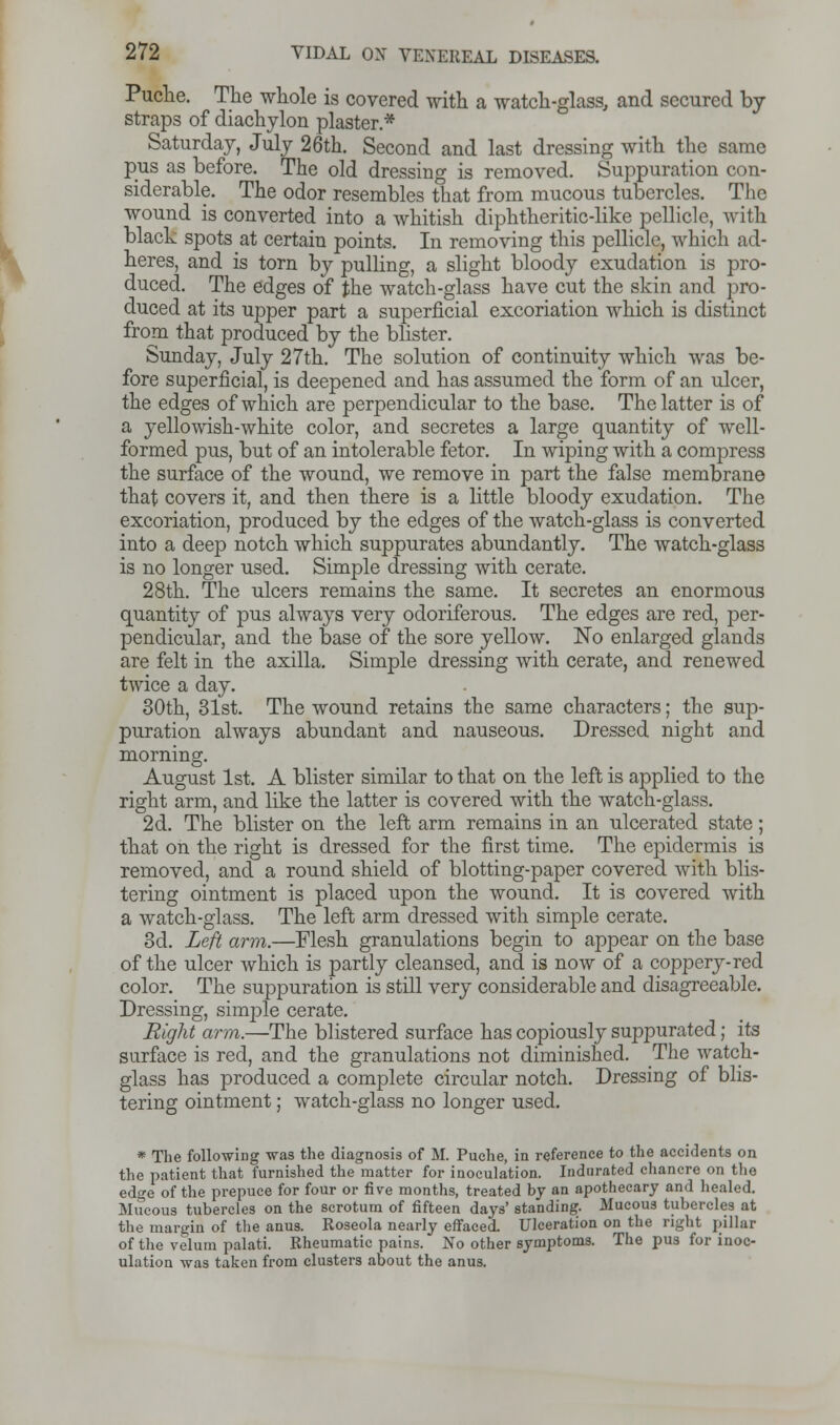 Puche. The whole is covered with a watch-glass, and secured by straps of diachylon plaster* Saturday, July 26th. Second and last dressing with the same pus as before. The old dressing is removed. Suppuration con- siderable. The odor resembles that from mucous tubercles. The wound is converted into a whitish diphtheritic-like pellicle, with black spots at certain points. In removing this pellicle, which ad- heres, and is torn by pulling, a slight bloody exudation is pro- duced. The edges of the watch-glass have cut the skin and pro- duced at its upper part a superficial excoriation which is distinct from that produced by the blister. Sunday, July 27th. The solution of continuity which was be- fore superficial, is deepened and has assumed the form of an ulcer, the edges of which are perpendicular to the base. The latter is of a yellowish-white color, and secretes a large quantity of well- formed pus, but of an intolerable fetor. In wiping with a compress the surface of the wound, we remove in part the false membrane that covers it, and then there is a little bloody exudation. The excoriation, produced by the edges of the watch-glass is converted into a deep notch which suppurates abundantly. The watch-glass is no longer used. Simple dressing with cerate. 28th. The ulcers remains the same. It secretes an enormous quantity of pus always very odoriferous. The edges are red, per- pendicular, and the base of the sore yellow. No enlarged glands are felt in the axilla. Simple dressing with cerate, and renewed twice a day. 30th, 31st. The wound retains the same characters; the sup- puration always abundant and nauseous. Dressed night and morning. August 1st. A blister similar to that on the left is applied to the right arm, and like the latter is covered with the watch-glass. 2d. The blister on the left arm remains in an ulcerated state; that on the right is dressed for the first time. The epidermis is removed, and a round shield of blotting-paper covered with blis- tering ointment is placed upon the wound. It is covered with a watch-glass. The left arm dressed with simple cerate. 3d. Left arm.—Flesh granulations begin to appear on the base of the ulcer which is partly cleansed, and is now of a coppery-red color. The suppuration is still very considerable and disagreeable. Dressing, simple cerate. Right arm.—The blistered surface has copiously suppurated; its surface is red, and the granulations not diminished. The watch- glass has produced a complete circular notch. Dressing of blis- tering ointment; watch-glass no longer used. * The following was the diagnosis of M. Puche, in reference to the accidents on the patient that furnished the matter for inoculation. Indnrated chancre on the edge of the prepuce for four or five months, treated by an apothecary and healed. Mucous tubercles on the scrotum of fifteen days' standing. Mucous tubercles at the margin of the anus. Roseola nearly effaced. Ulceration on the right pillar of the velum palati. Rheumatic pains. No other symptoms. The pus for inoc- ulation was taken from clusters about the anus.