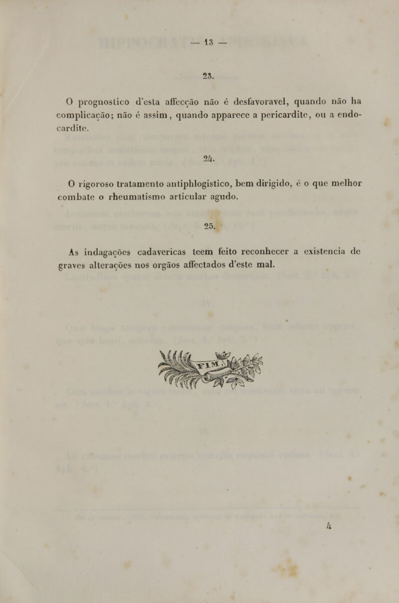 25. O prognostico d'esla affecção não é desfavorável, quando não ha complicação; não é assim, quando apparece a pericardite, ou a endo- cardite. 2Zi. O rigoroso tratamento antiphlogistico, bem dirigido, é o que melhor combate o rheumatismo articular agudo. 25. As indagações cadavéricas teem feito reconhecer a existência de graves alterações nos órgãos affectados d'este mal.