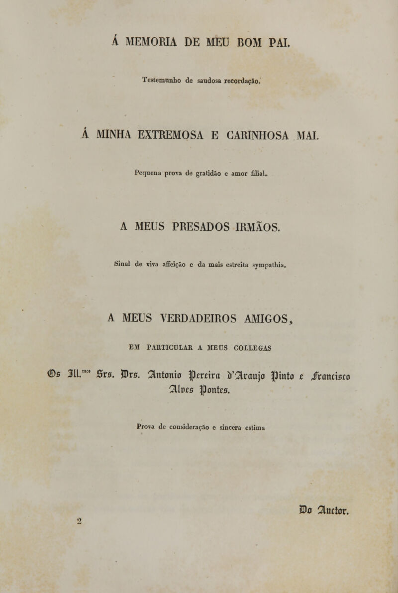 Á MEMORIA DE MEU BOM PAI. Testemunho de saudosa recordação. A MINHA EXTREMOSA E CARINHOSA MAL Pequena prova de gratidão e amor filial. A MEUS PRESADOS IRMÃOS. Sinal de viva affeição e da mais estreita sympathia. A MEUS VERDADEIROS AMIGOS, EM PARTICULAR A MEUS COLLEGAS ®s 311™ 8vs. JBrs. Sintonia Çrotra abranjo Cinto t iranctsco 2Ut)£s Jpontes. Prova de consideração e sincera estima Bo $nctor.