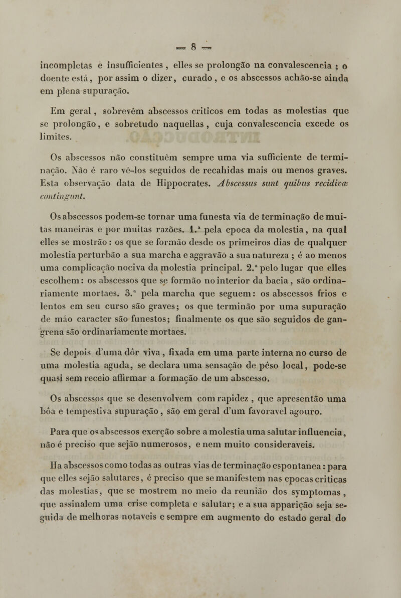 incompletas e insuffícientes, elles se prolongão na convalescencia • o doente está, por assim o dizer, curado, e os abscessos achão-se ainda em plena supuração. Em geral, sobrevêm abscessos críticos em todas as moléstias que se prolongão, e sobretudo naquellas , cuja convalescencia excede os limites. Os abscessos não constituem sempre uma via suíficiente de termi- nação. Não é raro vê-los seguidos de recahidas mais ou menos graves. Esta observação data de Hippocrates. Abscessus sunt quibus recidivai contingunt. Os abscessos podem-se tornar uma funesta via de terminação de mui- tas maneiras e por muitas razões. l.a pela época da moléstia, na qual elles se mostrão: os que se formão desde os primeiros dias de qualquer moléstia perturbão a sua marcha e aggravão a sua natureza ; é ao menos uma complicação nociva da moléstia principal. 2.a pelo lugar que elles escolhem: os abscessos que se formão no interior da bacia, são ordina- riamente mortaes. 3.a pela marcha que seguem: os abscessos frios e lentos cm seu curso são graves; os que terminão por uma supuração de máo caracter são funestos; finalmente os que são seguidos de gan- grena são ordinariamente mortaes. Se depois duma dor viva, fixada em uma parte interna no curso de uma moléstia aguda, se declara uma sensação de peso local, pode-se quasi sem receio affirmar a formação de um abscesso. Os abscessos que se desenvolvem com rapidez , que apresentão uma boa e tempestiva supuração, são em geral d'um favorável agouro. Para que os abscessos exerção sobre a moléstia uma salutar influencia, não é preciso que sejão numerosos, e nem muito consideráveis. Ha abscessos como todas as outras vias de terminação espontânea: para que elles sejão salutares, é preciso que se manifestem nas épocas criticas das moléstias, que se mostrem no meio da reunião dos symptomas , que assinalem uma crise completa e salutar; e a sua apparição seja se- guida de melhoras notáveis e sempre em augmento do estado geral do