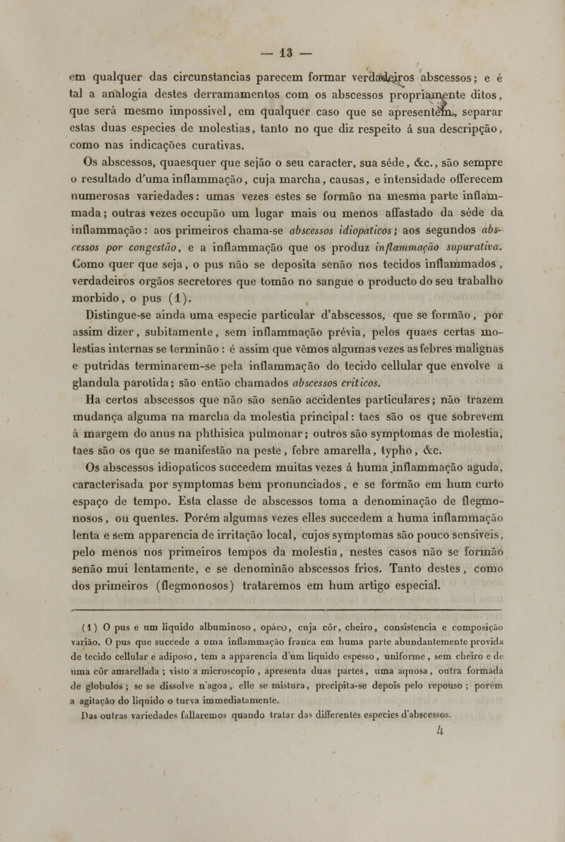 em qualquer das circunstancias parecem formar verdadeiros abscessos; e é tal a analogia destes derramamentos com os abscessos propriamente ditos, que será mesmo impossível, em qualquer caso que se apresentem, separar estas duas espécies de moléstias, tanto no que diz respeito á sua descripção, como nas indicações curativas. Os abscessos, quaesquer que sejão o seu caracter, sua sede, &c., são sempre o resultado d'uma inflammação, cuja marcha, causas, e intensidade offerecem numerosas variedades: umas vezes estes se formão na mesma parte inflam- mada; outras vezes occupão um lugar mais ou menos aífastado da sede da inflammação: aos primeiros chama-se abscessos idiopaticos; aos segundos abs- cessos por congestão, e a inflammação que os produz inflammação supurativa. Como quer que seja, o pus não se deposita senão nos tecidos inflammados , verdadeiros órgãos secretores que tomão no sangue o producto do seu trabalho mórbido, o pus (1). Distingue-se ainda uma espécie particular d'abscessos, que se formão, por assim dizer, subitamente, sem inflammação prévia, pelos quaes certas mo- léstias internas se terminão : é assim que vemos algumas vezes as febres malignas e pútridas terminarem-se pela inflammação do tecido cellular que envolve a glândula parotida; são então chamados abscessos críticos. Ha certos abscessos que não são senão accidentes particulares; não trazem mudança alguma na marcha da moléstia principal: taes são os que sobrevem á margem do anus na phthisica pulmonar; outros são symptomas de moléstia, taes são os que se manifestão na peste, febre amarella, typho, &c. Os abscessos idiopaticos succedem muitas vezes á huma .inflammação aguda, caracterisada por symptomas bem pronunciados, e se formão em hum curto espaço de tempo. Esta classe de abscessos toma a denominação de flegmo- nosos , ou quentes. Porém algumas vezes elles succedem a huma inflammação lenta e sem apparencia de irritação local, cujos symptomas são pouco sensiveis, pelo menos nos primeiros tempos da moléstia, nestes casos não se formão senão mui lentamente, e se denominão abscessos frios. Tanto destes, como dos primeiros (flegmonosos) trataremos em hum artigo especial. (1) O pus é um liquido albuminoso, opaco, cuja côr, cheiro, consistência e composição varião. O pus que succede a uma inflammação franca em huma parte abundantemente provida de tecido cellular e adiposo, tem a apparencia dum liquido espesso, uniforme, sem cheiro e de uma côr amarellada ; visto a microscópio , apresenta duas partes, uma aquosa, outra formada de glóbulos ; se se dissolve nagoa, elle se mistura, precipita-se depois pelo repouso ; porém a agitação do liquido o turva immediatamente. Das outras variedades foliaremos quando tratar das differentes espécies dabscessos. 4