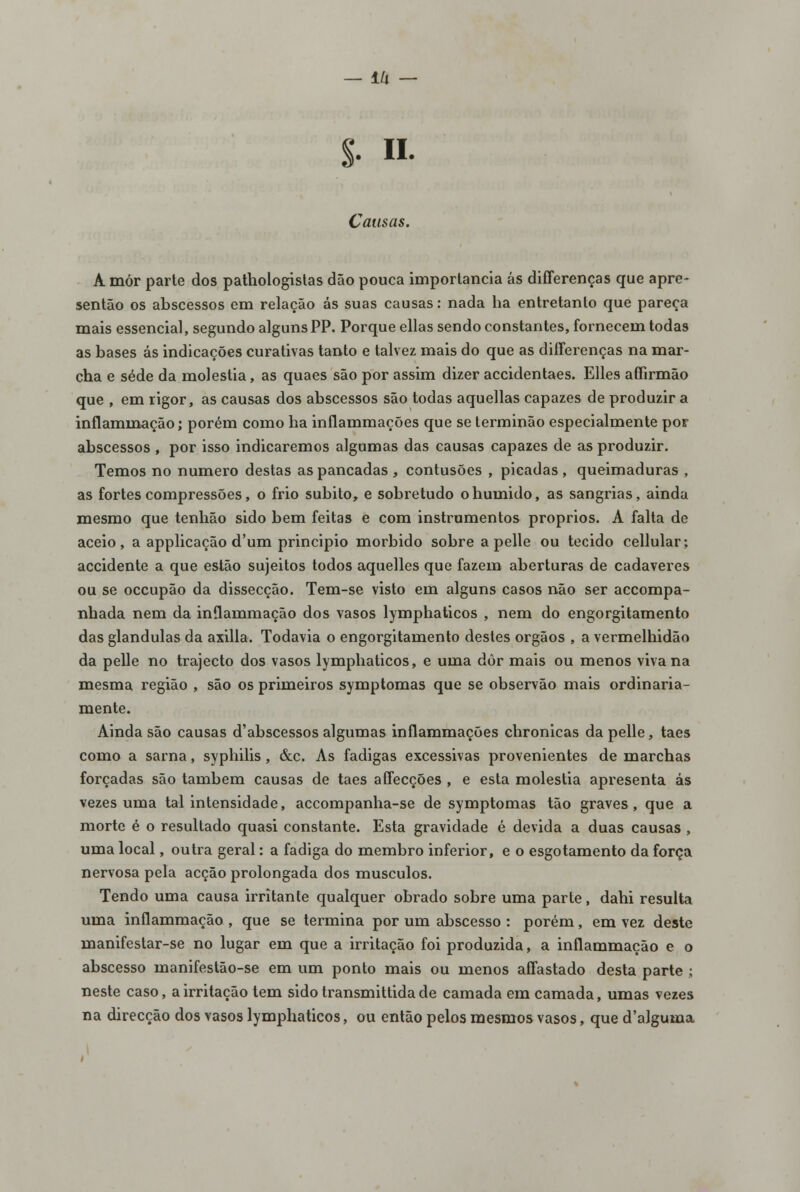 ±k — S- • Causas. A mór parte dos pathologistas dão pouca importância ás differenças que apre- sentão os abscessos em relação ás suas causas: nada ha entretanto que pareça mais essencial, segundo alguns PP. Porque ellas sendo constantes, fornecem todas as bases ás indicações curativas tanto e talvez mais do que as differenças na mar- cha e sede da moléstia, as quaes são por assim dizer accidentaes. Elles affirmão que , em rigor, as causas dos abscessos são todas aquellas capazes de produzir a inflammação; porém como ha inflammações que se terminão especialmente por abscessos , por isso indicaremos algumas das causas capazes de as produzir. Temos no numero destas as pancadas , contusões , picadas , queimaduras , as fortes compressões, o frio súbito, e sobretudo o húmido, as sangrias, ainda mesmo que tenhão sido bem feitas e com instrumentos próprios. A falta de aceio, a applicação d'um principio mórbido sobre a pelle ou tecido cellular; accidente a que estão sujeitos todos aquelles que fazem aberturas de cadáveres ou se occupão da dissecção. Tem-se visto em alguns casos não ser accompa- nhada nem da inflammação dos vasos lymphaticos , nem do engorgitamento das glândulas da axilla. Todavia o engorgitamento destes órgãos , a vermelhidão da pelle no trajecto dos vasos lyrnphaticos, e uma dôr mais ou menos viva na mesma região , são os primeiros symptomas que se observão mais ordinaria- mente. Ainda são causas d'abscessos algumas inflammações chronicas da pelle, taes como a sarna, syphilis, &c. As fadigas excessivas provenientes de marchas forçadas são também causas de taes affecções , e esta moléstia apresenta ás vezes uma tal intensidade, accompanha-se de symptomas tão graves, que a morte é o resultado quasi constante. Esta gravidade é devida a duas causas , uma local, outra geral: a fadiga do membro inferior, e o esgotamento da força nervosa pela acção prolongada dos músculos. Tendo uma causa irritante qualquer obrado sobre uma parte, dahi resulta uma inflammação , que se termina por um abscesso : porém, em vez deste manifestar-se no lugar em que a irritação foi produzida, a inflammação e o abscesso manifestão-se em um ponto mais ou menos affastado desta parte ; neste caso, a irritação tem sido transmittida de camada em camada, umas vezes na direcção dos vasos lyrnphaticos, ou então pelos mesmos vasos, que d'alguma