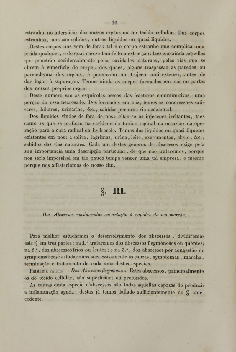 estranho no interstício dos nossos órgãos ou no tecido cellular. Dos corpos estranhos, uns são sólidos, outros liquidos ou quasi liquidos. Destes corpos uns vem de fora: tal é o corpo estranho que complica uma ferida qualquer, e do qual não se tem feito a extracção: taes são ainda aquelles que penetrão acciclentalmente pelas cavidades naturaes, pelas vias que se abrem á superfície do corpo, dos quaeSj alguns traspassão as paredes ou parenchyma dos órgãos, e percorrem um trajecto mui extenso, antes de dar lugar á supuração. Temos ainda os corpos formados em nós ou partes dos nossos próprios órgãos. Deste numero são as esquirolas ósseas das fracturas cumminutivas, uma porção do osso necrosado. Dos formados em nós, temos as concressões sali- vares, biliares, urinarias, &c., sahidas por uma via accidental. Dos liquidos vindos de fora de nós: citão-se as injecções irritantes, taes como as que se praticão na cavidade da túnica vaginal na occazião da ope- ração para a cura radical da hydrocele. Temos dos liquidos ou quasi liquidos existentes em nós: a saliva, lagrimas, urina, leite, excrementos, chylo, &c., sahidos das vias naturaes. Cada um destes géneros de abscessos exige pela sua importância uma descripção particular, de que não trataremos, porque nos seria impossivel em tão pouco tempo vencer uma tal empreza, e mesmo porque nos affastariamos do nosso fim. S- Hl. Dos Abscessos considerados em relação á rapidez da sua marcha. Para melhor estudarmos o desenvolvimento dos abscessos , dividiremos este § em três partes: na l.a trataremos dos abscessos flegmonosos ou quentes; na 2.a, dos abscessos frios ou lentos; e na 3.a, dos abscessos por congestão ou symptomaticos: estudaremos successivamente ascauzas, symptomas , marcha, terminação e tratamento de cada uma destas espécies. Primeira parte.—Dos Abscessos flegmonosos. Estes abscessos, principalmente os do tecido cellular, são superficiaes ou profundos. As cauzas desta espécie d'abscessos são todas aquellas capazes de produzir a inflammação aguda; destas já temos fallado sufficientemente no § ante- cedente.